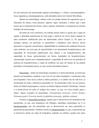 2
Os dois primeiros são denominados agentes entomófagos e, o último, entomopatogênico.
Esses organismos, entomopatogênicos, serão abordados dentro do Controle Microbiano.
Quanto aos entomófagos, embora exista um grande número de organismos que se
alimentam de insetos, como pássaros, lagartos, sapos, tamanduá, a ênfase aqui é para
insetos que se alimentam de insetos, onde se apóiam, atualmente, os programas de controle
biológico de insetos-praga.
Do ponto de vista econômico, um inimigo natural efetivo é aquele que é capaz de
regular a densidade populacional de uma praga e mantê-la em níveis abaixo daquele de
dano econômico estabelecido para um determinado cultivo (Figura 1). No geral, os
inimigos naturais, em particular, os parasitóides e predadores mais efetivos, devem
apresentar as seguintes características: adaptabilidade às mudanças das condições físicas do
meio ambiente, um certo grau de especificidade a um determinado hospedeiro/presa, alta
capacidade de crescimento populacional com relação a seu hospedeiro/presa, alta
capacidade de busca, particularmente em baixas densidades do hospedeiro/presa,
sincronização sazonal com o hospedeiro/presa e capacidade de sobreviver nos períodos de
ausência do hospedeiro/presa, e capaz de modificar sua ação em função de sua própria
densidade e do hospedeiro/presa, ou seja, mostrar densidade recíproca.
Parasitóides – dentro da entomologia considera-se o termo parasitóide, ao inseto que
parasita um hospedeiro, completa o seu ciclo em um único hospedeiro e usualmente mata
esse hospedeiro. Suas larvas exibem o habito parasítico, e os adultos são de vida livre, se
alimentando de néctar, substancias açucaradas etc. Os parasitóides estão, em sua maioria,
dentro da Ordem Hymenoptera, e poucos na Ordem Diptera (Família Tachinidae). Atacam
e se desenvolvem em todos os estágios dos insetos, ou seja, ovo, larva (ninfa), pupa e
adulto. Alguns exemplos de parasitóides, Trichogramma pretiosum, Cotesia flavipes,
Telenomus podisi, Trissolcus basalis, Lysiphlebus testaceipes, Aphidius colemani.
Existem os parasitóides primários, aqueles que se desenvolvem em hospedeiros não
parasitóides, ou seja, seus hospedeiros são fitófagos, saprófagos, polenófagos etc. E os
hiperparasitóides, que são parasitóides que se desenvolvem em outro parasitóide (o
parasitóide do parasitóide). Também existem os endoparasitóides, ou seja, o parasitóide que
se desenvolve dentro do corpo do hospedeiro, podendo ser solitário, quando uma única
 