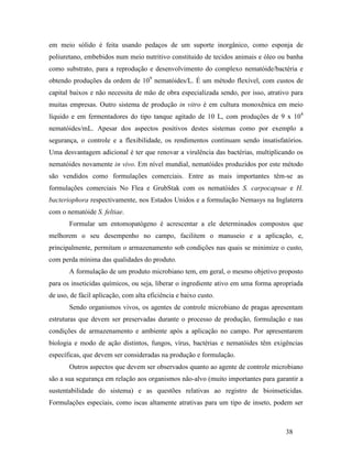 38
em meio sólido é feita usando pedaços de um suporte inorgânico, como esponja de
poliuretano, embebidos num meio nutritivo constituido de tecidos animais e óleo ou banha
como substrato, para a reprodução e desenvolvimento do complexo nematóide/bactéria e
obtendo produções da ordem de 109
nematóides/L. É um método flexível, com custos de
capital baixos e não necessita de mão de obra especializada sendo, por isso, atrativo para
muitas empresas. Outro sistema de produção in vitro é em cultura monoxênica em meio
líquido e em fermentadores do tipo tanque agitado de 10 L, com produções de 9 x 104
nematóides/mL. Apesar dos aspectos positivos destes sistemas como por exemplo a
segurança, o controle e a flexibilidade, os rendimentos continuam sendo insatisfatórios.
Uma desvantagem adicional é ter que renovar a virulência das bactérias, multiplicando os
nematóides novamente in vivo. Em nível mundial, nematóides produzidos por este método
são vendidos como formulações comerciais. Entre as mais importantes têm-se as
formulações comerciais No Flea e GrubStak com os nematóides S. carpocapsae e H.
bacteriophora respectivamente, nos Estados Unidos e a formulação Nemasys na Inglaterra
com o nematóide S. feltiae.
Formular um entomopatógeno é acrescentar a ele determinados compostos que
melhorem o seu desempenho no campo, facilitem o manuseio e a aplicação, e,
principalmente, permitam o armazenamento sob condições nas quais se minimize o custo,
com perda mínima das qualidades do produto.
A formulação de um produto microbiano tem, em geral, o mesmo objetivo proposto
para os inseticidas químicos, ou seja, liberar o ingrediente ativo em uma forma apropriada
de uso, de fácil aplicação, com alta eficiência e baixo custo.
Sendo organismos vivos, os agentes de controle microbiano de pragas apresentam
estruturas que devem ser preservadas durante o processo de produção, formulação e nas
condições de armazenamento e ambiente após a aplicação no campo. Por apresentarem
biologia e modo de ação distintos, fungos, vírus, bactérias e nematóides têm exigências
específicas, que devem ser consideradas na produção e formulação.
Outros aspectos que devem ser observados quanto ao agente de controle microbiano
são a sua segurança em relação aos organismos não-alvo (muito importantes para garantir a
sustentabilidade do sistema) e as questões relativas ao registro de bioinseticidas.
Formulações especiais, como iscas altamente atrativas para um tipo de inseto, podem ser
 
