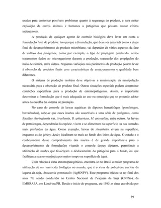 39
usadas para contornar possíveis problemas quanto à segurança do produto, e para evitar
exposição de outros animais e humanos a patógenos que possam causar efeitos
indesejáveis.
A produção de qualquer agente de controle biológico deve levar em conta a
formulação final do produto. Isso porque a formulação, que deve ser encarada como a etapa
final do desenvolvimento do produto microbiano, vai depender de vários aspectos da fase
de cultivo dos patógenos, como por exemplo, o tipo de propágulo produzido, certos
tratamentos dados ao microrganismo durante a produção, separação dos propágulos do
meio de cultura, entre outros. Pequenas variações nos parâmetros da produção podem levar
à obtenção de produtos finais com características de armazenamento e qualidade bem
diferentes.
O sistema de produção também deve objetivar a minimização da manipulação
necessária para a obtenção do produto final. Outras situações especiais podem determinar
condições específicas para a produção de entomopatógenos. Assim, é importante
determinar a formulação que é mais adequada ao uso ou estratégia que se pretende adotar
antes da escolha do sistema de produção.
No caso do controle de larvas aquáticas de dípteros hematófagos (pernilongos,
borrachudos), sabe-se que esses insetos são suscetíveis a uma série de patógenos, como
Bacillus thuringiensis var. israelensis, B. sphaericus, M. anisopliae, entre outros. As larvas
de pernilongos, dependendo da espécie, vivem e se alimentam na superfície ou nas camadas
mais profundas da água. Como exemplo, larvas de Anopheles vivem na superfície,
enquanto as do gênero Aedes localizam-se mais ao fundo dos leitos de água. O estudo e o
conhecimento desse comportamento dos insetos é de grande importância para o
desenvolvimento de formulações visando o controle desses dípteros, permitindo a
utilização de inertes que favoreçam o deslocamento do patógeno para o fundo, ou que
facilitem a sua permanência por maior tempo na superfície da água.
Com relação a vírus entomopatogênicos, encontra-se no Brasil o maior programa de
utilização de um inseticida biológico no mundo, que é o vírus de poliedrose nuclear da
lagarta-da-soja, Anticarsia gemmatalis (AgMNPV). Esse programa iniciou-se no final dos
anos 70, sendo conduzido no Centro Nacional de Pesquisa da Soja (CNPSo), da
EMBRAPA, em Londrina/PR. Desde o início do programa, até 1985, o vírus era obtido por
 