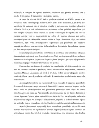40
maceração e filtragem de lagartas infectadas, recolhidas pelo próprio produtor, com o
auxílio de programas de treinamento e assistência técnica.
A partir da safra de 86/87, toda a produção realizada no CNPSo passou a ser
processada numa formulação pó molhável, tendo como inerte a caolinita, e, em 1992, essa
tecnologia foi repassada para a iniciativa privada, o que aumentou consideravelmente a
utilização do vírus, e o oferecimento de um produto de melhor qualidade ao produtor, pois
nem sempre o processo mais simples, de coleta e maceração de lagartas era feito de
maneira correta, com o inconveniente da coleta de lagartas atacadas por outros
entomopatógenos de ocorrência comum, como o fungo Nomuraea rileyi, ou mesmo
parasitóides, bem como microrganismos saprofíticos que proliferam em infecções
secundárias sobre as lagartas mortas, influenciando na depreciação da qualidade e pondo
em risco a segurança do patógeno.
Esses exemplos demonstram a importância da escolha de uma formulação adequada
à estratégia de controle de uma determinada praga. Mais que isso, exemplificam também a
necessidade da adequação do processo de produção do patógeno, para que seja possível o
encaixe do propágulo resultante à formulação em questão.
Entre os diversos sistemas de produção são reconhecidos três diferentes níveis, com
base no volume e destino da produção, sendo: laboratorial ou experimental, artesanal e
industrial. Métodos adequados a um nível de produção podem não ser adequados a outros
níveis, devido ao custo de produção, utilização de mão-de-obra, produtividade potencial e
outros fatores.
A produção laboratorial ou experimental visa a produção de pequenas quantidades
de material destinadas a experimentos de laboratório e outros usos em pequena escala.
Nesse nível, os microrganismos são geralmente produzidos sobre meio de cultura
microbiológico em placas de Petri mantidas em incubadoras, ou em frascos Erlenmeyer
(meios líquidos). Culturas sobre meio sólido em placas de Petri são adequadas à obtenção
de conídios de fungos, por exemplo, e outros esporos, enquanto as culturas em meio líquido
são utilizadas para ao obtenção de micélio, blastósporos, células vegetativas bacterianas etc.
A produção artesanal tem por objetivo a produção de quantidades intermediárias de
material para utilização em experimentos maiores, ou para comercialização e utilização em
aplicações de campo. Esse nível de produção é caracterizado pelo alto uso de mão-de-obra,
 