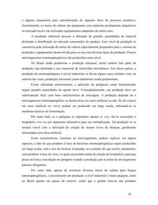 41
e alguma maquinaria para automatização de algumas fases do processo produtivo.
Normalmente, os meios de cultura são preparados com materiais prontamente disponíveis
no mercado local e são utilizados equipamentos adaptados de outros usos.
A produção industrial procura a obtenção de grandes quantidades de material
destinado à distribuição no mercado consumidor do produto. Esse nível de produção se
caracteriza pela utilização de meios de cultura especialmente preparados para o sistema de
produção e equipamento desenvolvido para os usos nas diversas fases da produção. Poucos
microrganismos entomopatogênicos são produzidos nesse nível.
No Brasil ainda predomina a produção artesanal, muito embora boa parte da
produção seja destinada a uso comercial de inseticidas microbianos. Em outros países, a
produção de entomopatógenos a níveis industriais se dá em alguns casos isolados, mas, na
maioria das vezes, produções artesanais (semi-industriais) ainda predominam.
Como salientado anteriormente, a aplicação de patógenos como bioinseticidas
requer grandes quantidades do agente ativo. Conseqüentemente, sua produção deve ser
relativamente fácil, com boas características de estocagem. A produção depende de o
microrganismo entomopatogênico se desenvolver em meio artificial ou não. Se ele crescer
em meio artificial (in vitro), poderá ser produzido em larga escala, utilizando-se as
modernas técnicas de fermentação.
Por outro lado, se o patógeno se reproduzir apenas in vivo, faz-se necessário o
hospedeiro vivo ou um organismo alternativo para sua multiplicação. Tal produção só se
tornará viável com a utilização de criação de insetos livres de doenças, geralmente
alimentados com dieta artificial.
Essas características, inerentes ao microrganismo, podem explicar, em alguns
aspectos, o fato de que produtos à base de bactérias entomopatogênicas sejam produzidos
em larga escala, com o uso de técnicas avançadas, ao contrário do que ocorre, atualmente,
com produtos à base de vírus, os quais necessitam ainda da criação do hospedeiro, para que
possa ser feita a inoculação do patógeno visando a produção, por se tratar de um organismo
parasito obrigatório.
Por outro lado, apesar de existirem diversos meios de cultura para fungos
entomopatogênicos, o investimento em produção a nível industrial é muito pequeno, tanto
no Brasil quanto em países do exterior, sendo que a grande maioria dos produtos
 