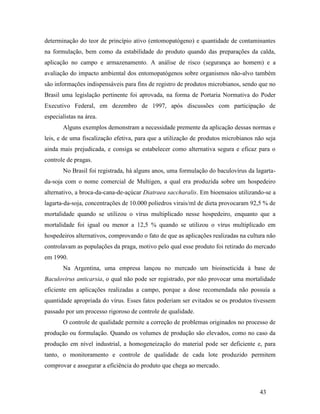 43
determinação do teor de princípio ativo (entomopatógeno) e quantidade de contaminantes
na formulação, bem como da estabilidade do produto quando das preparações da calda,
aplicação no campo e armazenamento. A análise de risco (segurança ao homem) e a
avaliação do impacto ambiental dos entomopatógenos sobre organismos não-alvo também
são informações indispensáveis para fins de registro de produtos microbianos, sendo que no
Brasil uma legislação pertinente foi aprovada, na forma de Portaria Normativa do Poder
Executivo Federal, em dezembro de 1997, após discussões com participação de
especialistas na área.
Alguns exemplos demonstram a necessidade premente da aplicação dessas normas e
leis, e de uma fiscalização efetiva, para que a utilização de produtos microbianos não seja
ainda mais prejudicada, e consiga se estabelecer como alternativa segura e eficaz para o
controle de pragas.
No Brasil foi registrada, há alguns anos, uma formulação do baculovírus da lagarta-
da-soja com o nome comercial de Multigen, a qual era produzida sobre um hospedeiro
alternativo, a broca-da-cana-de-açúcar Diatraea saccharalis. Em bioensaios utilizando-se a
lagarta-da-soja, concentrações de 10.000 poliedros virais/ml de dieta provocaram 92,5 % de
mortalidade quando se utilizou o vírus multiplicado nesse hospedeiro, enquanto que a
mortalidade foi igual ou menor a 12,5 % quando se utilizou o vírus multiplicado em
hospedeiros alternativos, comprovando o fato de que as aplicações realizadas na cultura não
controlavam as populações da praga, motivo pelo qual esse produto foi retirado do mercado
em 1990.
Na Argentina, uma empresa lançou no mercado um bioinseticida à base de
Baculovirus anticarsia, o qual não pode ser registrado, por não provocar uma mortalidade
eficiente em aplicações realizadas a campo, porque a dose recomendada não possuía a
quantidade apropriada do vírus. Esses fatos poderiam ser evitados se os produtos tivessem
passado por um processo rigoroso de controle de qualidade.
O controle de qualidade permite a correção de problemas originados no processo de
produção ou formulação. Quando os volumes de produção são elevados, como no caso da
produção em nível industrial, a homogeneização do material pode ser deficiente e, para
tanto, o monitoramento e controle de qualidade de cada lote produzido permitem
comprovar e assegurar a eficiência do produto que chega ao mercado.
 