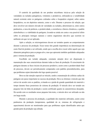 44
O controle de qualidade de um produto microbiano inicia-se pela seleção de
variedades ou isolados patogênicos, virulentos e produtivos, utilizando-se a variabilidade
natural existente entre os patógenos coletados sobre o hospedeiro original, sobre outros
hospedeiros, ou em depósitos naturais, como o solo. Durante o processo de seleção, que
deve envolver um número elevado de variedades ou isolados, determinam-se, entre outros
parâmetros, a taxa de potência, a produtividade, a resistência a fatores climáticos, o padrão
eletroforético e a viabilidade do patógeno, levando-se ainda em conta o seu possível efeito
sobre os principais inimigos naturais e outros organismos não-alvo que ocorrem no
ambiente em que vai ser aplicado.
Após a seleção, os microrganismos devem ser testados quanto ao comportamento
durante o processo de produção. Esses testes têm grande importância na determinação do
custo final do produto a ser utilizado, sendo que a escolha deve recair sobre aquele que seja
altamente patogênico para as pragas-alvo, mas que apresente também qualidades adequadas
para o sistema de produção.
Escolhido um isolado adequado, constante atenção deve ser dispensada à
manutenção das suas características durante todas as fases de produção. O crescimento do
patógeno durante as fases iniciais do processo produtivo, assim como a produtividade final
do processo, devem ser periodicamente comparados com padrões preestabelecidos, para
que problemas sejam detectados tão logo quanto possível.
Deve-se dar atenção especial ao inóculo, sendo a manutenção de colônias sadias do
patógeno um passo importante no sucesso da produção. Deve-se eliminar o inóculo que não
estiver de acordo com os padrões, evitando-se a perda de grande quantidade de material e
tempo durante fases posteriores do sistema de produção. O inóculo deve ser testado em
pequeno lote da linha de produção e assim certificado quanto às características desejadas.
De acordo com os resultados nesse pequeno lote-teste, o inóculo deve ser utilizado ou não
em larga escala.
Durante o processo de produção, a qualidade dos materiais utilizados, assim como
parâmetros da produção (temperatura, qualidade do ar, sistemas de refrigeração e
aquecimento) devem ser monitorados para que problemas sejam identificados antes que
grande parte da produção seja afetada.
 