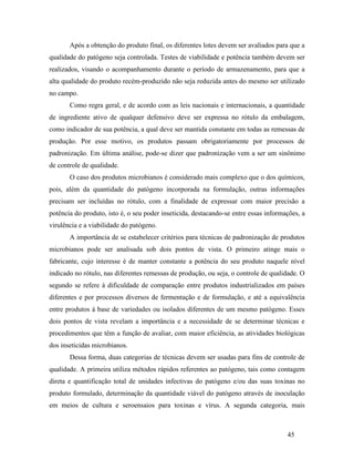45
Após a obtenção do produto final, os diferentes lotes devem ser avaliados para que a
qualidade do patógeno seja controlada. Testes de viabilidade e potência também devem ser
realizados, visando o acompanhamento durante o período de armazenamento, para que a
alta qualidade do produto recém-produzido não seja reduzida antes do mesmo ser utilizado
no campo.
Como regra geral, e de acordo com as leis nacionais e internacionais, a quantidade
de ingrediente ativo de qualquer defensivo deve ser expressa no rótulo da embalagem,
como indicador de sua potência, a qual deve ser mantida constante em todas as remessas de
produção. Por esse motivo, os produtos passam obrigatoriamente por processos de
padronização. Em última análise, pode-se dizer que padronização vem a ser um sinônimo
de controle de qualidade.
O caso dos produtos microbianos é considerado mais complexo que o dos químicos,
pois, além da quantidade do patógeno incorporada na formulação, outras informações
precisam ser incluídas no rótulo, com a finalidade de expressar com maior precisão a
potência do produto, isto é, o seu poder inseticida, destacando-se entre essas informações, a
virulência e a viabilidade do patógeno.
A importância de se estabelecer critérios para técnicas de padronização de produtos
microbianos pode ser analisada sob dois pontos de vista. O primeiro atinge mais o
fabricante, cujo interesse é de manter constante a potência do seu produto naquele nível
indicado no rótulo, nas diferentes remessas de produção, ou seja, o controle de qualidade. O
segundo se refere à dificuldade de comparação entre produtos industrializados em países
diferentes e por processos diversos de fermentação e de formulação, e até a equivalência
entre produtos à base de variedades ou isolados diferentes de um mesmo patógeno. Esses
dois pontos de vista revelam a importância e a necessidade de se determinar técnicas e
procedimentos que têm a função de avaliar, com maior eficiência, as atividades biológicas
dos inseticidas microbianos.
Dessa forma, duas categorias de técnicas devem ser usadas para fins de controle de
qualidade. A primeira utiliza métodos rápidos referentes ao patógeno, tais como contagem
direta e quantificação total de unidades infectivas do patógeno e/ou das suas toxinas no
produto formulado, determinação da quantidade viável do patógeno através de inoculação
em meios de cultura e seroensaios para toxinas e vírus. A segunda categoria, mais
 