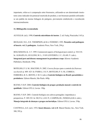 46
importante, refere-se à comparação entre bioensaios, utilizando-se um determinado inseto-
teste como indicador do potencial inseticida do produto, e um bioensaio paralelo utilizando-
se um padrão da mesma linhagem do patógeno, previamente estabelecido e reconhecido
internacionalmente.
11. Bibliografia recomendada
ALVES,S.B. (ed.). 1998. Controle microbiano de insetos. 2. ed. Fealq, Piracicaba.1163 p.
BECKAGE, N.E., S.N. THOMPSON, & B.A. FEDERICI. 1993. Parasites and pathogens
of insects. vol. 2: pathogens. Academic Press, New York, 294 p.
BOLCKMANS, K. J. F. 1999. Commercial aspects of biological pest control. p. 310-318.
In: ALBAJES, R.; GULLINO, M. L.; VAN LENTEREN, J. C.; ELAD, Y. (eds.),
Integrated pest and disease management in greenhouse crops. Kluwer Academic
Publishers, Dordrecht. 599p.
BOTELHO, P. S. M.; MACEDO, N. 2002. Cotesia flavipes para o controle de Diatraea
saccharalis p. 409- 425. In: PARRA, J. R. P.; BOTELHO, P. S. M.; CORREA-
FERREIRA, B. S.; BENTO, J. M. S. (eds.), Controle biológico no Brasil: parasitóides e
predadores. Editora Manole, São Paulo. 609p.
BUENO, V.H.P. 2000. Controle biológico de pragas: produção massal e controle de
qualidade. Editora UFLA, Lavras. 196p.
BUENO, V.H.P. 2001. Controle biológico em cultivos protegidos: importância e
perspectivas. P. 309-332. In: SILVA, L.H.C.P.; CAMPOS,J.R.; NOSOJA,G.B.A. (eds.),
Manejo integrado de doenças e pragas em hortaliças. Editora UFLA, Lavras. 354p.
CANTWELL, G.E. (ed.). 1974. Insect diseases. vol. I, II. Marcel Decker, Inc., New York.
300, 595 p.
 