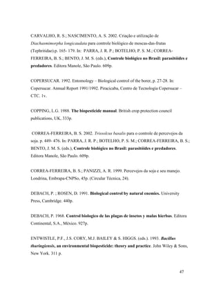 47
CARVALHO, R. S.; NASCIMENTO, A. S. 2002. Criação e utilização de
Diachasmimorpha longicaudata para controle biológico de moscas-das-frutas
(Tephritidae).p. 165- 179. In: PARRA, J. R. P.; BOTELHO, P. S. M.; CORREA-
FERREIRA, B. S.; BENTO, J. M. S. (eds.), Controle biológico no Brasil: parasitóides e
predadores. Editora Manole, São Paulo. 609p.
COPERSUCAR. 1992. Entomology – Biological control of the borer, p. 27-28. In:
Copersucar. Annual Report 1991/1992. Piracicaba, Centro de Tecnologia Copersucar –
CTC. 1v.
COPPING, L.G. 1988. The biopesticide manual. British crop protection council
publications, UK, 333p.
CORREA-FERREIRA, B. S. 2002. Trissolcus basalis para o controle de percevejos da
soja. p. 449- 476. In: PARRA, J. R. P.; BOTELHO, P. S. M.; CORREA-FERREIRA, B. S.;
BENTO, J. M. S. (eds.), Controle biológico no Brasil: parasitóides e predadores.
Editora Manole, São Paulo. 609p.
CORREA-FERREIRA, B. S.; PANIZZI, A. R. 1999. Percevejos da soja e seu manejo.
Londrina, Embrapa-CNPSo, 45p. (Circular Técnica, 24).
DEBACH, P. ; ROSEN, D. 1991. Biological control by natural enemies. University
Press, Cambridge. 440p.
DEBACH, P. 1968. Control biologico de las plagas de insetos y malas hierbas. Editora
Continental, S.A., México. 927p.
ENTWISTLE, P.F., J.S. CORY, M.J. BAILEY & S. HIGGS. (eds.). 1993. Bacillus
thuringiensis, an environmental biopesticide: theory and practice. John Wiley & Sons,
New York. 311 p.
 