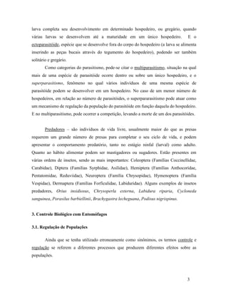 3
larva completa seu desenvolvimento em determinado hospedeiro, ou gregário, quando
várias larvas se desenvolvem até a maturidade em um único hospedeiro. E o
ectoparasitóide, espécie que se desenvolve fora do corpo do hospedeiro (a larva se alimenta
inserindo as peças bucais através do tegumento do hospedeiro), podendo ser também
solitário e gregário.
Como categorias do parasitismo, pode-se citar o multiparasitismo, situação na qual
mais de uma espécie de parasitóide ocorre dentro ou sobre um único hospedeiro, e o
superparasitismo, fenômeno no qual vários indivíduos de uma mesma espécie de
parasitóide podem se desenvolver em um hospedeiro. No caso de um menor número de
hospedeiros, em relação ao número de parasitóides, o superpararasitismo pode atuar como
um mecanismo de regulação da população do parasitóide em função daquela do hospedeiro.
E no multiparasitismo, pode ocorrer a competição, levando a morte de um dos parasitóides.
Predadores – são indivíduos de vida livre, usualmente maior do que as presas
requerem um grande número de presas para completar o seu ciclo de vida, e podem
apresentar o comportamento predatório, tanto no estágio ninfal (larval) como adulto.
Quanto ao hábito alimentar podem ser mastigadores ou sugadores. Estão presentes em
várias ordens de insetos, sendo as mais importantes: Coleoptera (Famílias Coccinellidae,
Carabidae), Diptera (Familias Syrphidae, Asilidae), Hemiptera (Famílias Anthocoridae,
Pentatomidae, Reduviidae), Neuroptera (Família Chrysopidae), Hymenoptera (Família
Vespidae), Dermaptera (Famílias Forficulidae, Labiduridae). Alguns exemplos de insetos
predadores, Orius insidiosus, Chrysoperla externa, Labidura riparia, Cycloneda
sanguinea, Porasilus barbiellinii, Brachygastra lecheguana, Podisus nigrispinus.
3. Controle Biológico com Entomófagos
3.1. Regulação de Populações
Ainda que se tenha utilizado erroneamente como sinônimos, os termos controle e
regulação se referem a diferentes processos que produzem diferentes efeitos sobre as
populações.
 
