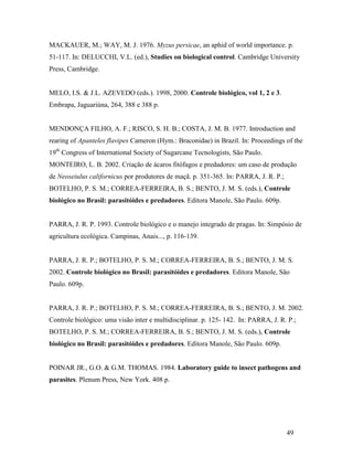 49
MACKAUER, M.; WAY, M. J. 1976. Myzus persicae, an aphid of world importance. p.
51-117. In: DELUCCHI, V.L. (ed.), Studies on biological control. Cambridge University
Press, Cambridge.
MELO, I.S. & J.L. AZEVEDO (eds.). 1998, 2000. Controle biológico, vol 1, 2 e 3.
Embrapa, Jaguariúna, 264, 388 e 388 p.
MENDONÇA FILHO, A. F.; RISCO, S. H. B.; COSTA, J. M. B. 1977. Introduction and
rearing of Apanteles flavipes Cameron (Hym.: Braconidae) in Brazil. In: Proceedings of the
19th
Congress of International Society of Sugarcane Tecnologists, São Paulo.
MONTEIRO, L. B. 2002. Criação de ácaros fitófagos e predadores: um caso de produção
de Neoseiulus californicus por produtores de maçã. p. 351-365. In: PARRA, J. R. P.;
BOTELHO, P. S. M.; CORREA-FERREIRA, B. S.; BENTO, J. M. S. (eds.), Controle
biológico no Brasil: parasitóides e predadores. Editora Manole, São Paulo. 609p.
PARRA, J. R. P. 1993. Controle biológico e o manejo integrado de pragas. In: Simpósio de
agricultura ecológica. Campinas, Anais..., p. 116-139.
PARRA, J. R. P.; BOTELHO, P. S. M.; CORREA-FERREIRA, B. S.; BENTO, J. M. S.
2002. Controle biológico no Brasil: parasitóides e predadores. Editora Manole, São
Paulo. 609p.
PARRA, J. R. P.; BOTELHO, P. S. M.; CORREA-FERREIRA, B. S.; BENTO, J. M. 2002.
Controle biológico: uma visão inter e multidisciplinar. p. 125- 142. In: PARRA, J. R. P.;
BOTELHO, P. S. M.; CORREA-FERREIRA, B. S.; BENTO, J. M. S. (eds.), Controle
biológico no Brasil: parasitóides e predadores. Editora Manole, São Paulo. 609p.
POINAR JR., G.O. & G.M. THOMAS. 1984. Laboratory guide to insect pathogens and
parasites. Plenum Press, New York. 408 p.
 