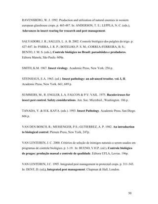 50
RAVENSBERG, W. J. 1992. Production and utilization of natural enemies in western
european glasshouse crops. p. 465-487. In: ANDERSON, T. E.; LEPPLA, N. C. (eds.),
Adavances in insect rearing for research and pest management.
SALVADORI, J. R.; SALLES, L. A. B. 2002. Controle biológico dos pulgões do trigo. p.
427-447. In: PARRA, J. R. P.; BOTELHO, P. S. M.; CORREA-FERREIRA, B. S.;
BENTO, J. M. S. (eds.), Controle biológico no Brasil: parasitóides e predadores.
Editora Manole, São Paulo. 609p.
SMITH, K.M. 1967. Insect virology. Academic Press, New York. 256 p.
STEINHAUS, E.A. 1963. (ed.). Insect pathology: an advanced treatise. vol. I, II.
Academic Press, New York. 661, 689 p.
SUMMERS, M., R. ENGLER, L.A. FALCON & P.V. VAIL. 1975. Baculoviruses for
insect pest control. Safety considerations. Am. Soc. Microbiol., Washington. 186 p.
TANADA, Y. & H.K. KAYA. (eds.). 1993. Insect Pathology. Academic Press, San Diego.
666 p.
VAN DEN BOSCH, R.; MESSENGER, P.S.; GUTIERREZ, A. P. 1982. An introduction
to biological control. Plenum Press, New York, 247p.
VAN LENTEREN, J. C. 2000. Critérios de seleção de inimigos naturais a serem usados em
programas de controle biológico. p. 1-19. In: BUENO, V.H.P. (ed.), Controle biológico
de pragas: produção massal e controle de qualidade. Editora UFLA, Lavras. 196p.
VAN LENTEREN, J.C. 1995. Integrated pest management in protected crops. p. 311-343.
In: DENT, D. (ed.), Integrated pest management. Chapman & Hall, London.
 