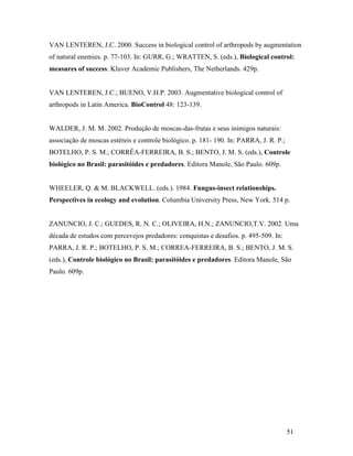 51
VAN LENTEREN, J.C. 2000. Success in biological control of arthropods by augmentation
of natural enemies. p. 77-103. In: GURR, G.; WRATTEN, S. (eds.), Biological control:
measures of success. Kluver Academic Publishers, The Netherlands. 429p.
VAN LENTEREN, J.C.; BUENO, V.H.P. 2003. Augmentative biological control of
arthropods in Latin America. BioControl 48: 123-139.
WALDER, J. M. M. 2002. Produção de moscas-das-frutas e seus inimigos naturais:
associação de moscas estéreis e controle biológico. p. 181- 190. In: PARRA, J. R. P.;
BOTELHO, P. S. M.; CORRÊA-FERREIRA, B. S.; BENTO, J. M. S. (eds.), Controle
biológico no Brasil: parasitóides e predadores. Editora Manole, São Paulo. 609p.
WHEELER, Q. & M. BLACKWELL. (eds.). 1984. Fungus-insect relationships.
Perspectives in ecology and evolution. Columbia University Press, New York. 514 p.
ZANUNCIO, J. C.; GUEDES, R. N. C.; OLIVEIRA, H.N.; ZANUNCIO,T.V. 2002. Uma
década de estudos com percevejos predadores: conquistas e desafios. p. 495-509. In:
PARRA, J. R. P.; BOTELHO, P. S. M.; CORREA-FERREIRA, B. S.; BENTO, J. M. S.
(eds.), Controle biológico no Brasil: parasitóides e predadores. Editora Manole, São
Paulo. 609p.
 