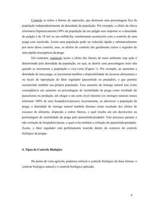 4
Controle se refere a fatores de supressão, que destroem uma porcentagem fixa da
população independentemente da densidade da população. Por exemplo, o efeito da chuva
eliminaria (hipoteticamente) 80% da população de um pulgão sem importar se a densidade
do pulgão é de 10 mil ou um milhão/ha; similarmente aconteceria com o controle de uma
praga com inseticida. Assim uma população pode ser reduzida rápida e substancialmente
por meio desse controle, mas, os efeitos do controle são geralmente curtos e seguidos de
uma rápida ressurgência da praga.
Em contraste, regulação inclui o efeito dos fatores do meio ambiente cuja ação é
determinada pela densidade da população, ou seja, se destrói uma porcentagem mais alta
quando se incrementa a população e vice-versa (Figura 1). Por exemplo, ao aumentar a
densidade de uma praga, se incrementa também a disponibilidade de recursos alimentares e
ou locais de reprodução do fator regulador (parasitóide ou predador), o que permite
incrementar também sua própria população. Esse aumento do inimigo natural traz como
conseqüência um aumento na porcentagem de mortalidade da praga como resultado do
parasitismo ou predação, até chegar a um certo nível máximo (os inimigos naturais nunca
eliminam 100% de seus hospedeiros/presas); inversamente, ao decrescer a população da
praga, a densidade do inimigo natural também diminui como resultado dos efeitos de
escassez de alimento, dispersão e outros fatores, o qual resulta em um decréscimo na
porcentagem de mortalidade da praga pelo parasitóide/predador. Este processo garante a
não extinção do hospedeiro/presa, o qual evita também a extinção do parasitóide/predador.
Assim, o fator regulador está perfeitamente inserido dentro do contexto do controle
biológico de pragas.
4. Tipos de Controle Biológico
Do ponto de vista agrícola, podemos enfocar o controle biológico de duas formas: o
controle biológico natural e o controle biológico aplicado.
 
