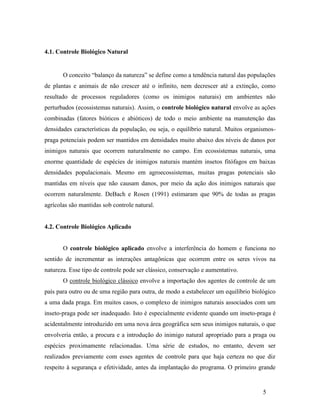 5
4.1. Controle Biológico Natural
O conceito “balanço da natureza” se define como a tendência natural das populações
de plantas e animais de não crescer até o infinito, nem decrescer até a extinção, como
resultado de processos reguladores (como os inimigos naturais) em ambientes não
perturbados (ecossistemas naturais). Assim, o controle biológico natural envolve as ações
combinadas (fatores bióticos e abióticos) de todo o meio ambiente na manutenção das
densidades características da população, ou seja, o equilíbrio natural. Muitos organismos-
praga potenciais podem ser mantidos em densidades muito abaixo dos níveis de danos por
inimigos naturais que ocorrem naturalmente no campo. Em ecossistemas naturais, uma
enorme quantidade de espécies de inimigos naturais mantém insetos fitófagos em baixas
densidades populacionais. Mesmo em agroecossistemas, muitas pragas potenciais são
mantidas em níveis que não causam danos, por meio da ação dos inimigos naturais que
ocorrem naturalmente. DeBach e Rosen (1991) estimaram que 90% de todas as pragas
agrícolas são mantidas sob controle natural.
4.2. Controle Biológico Aplicado
O controle biológico aplicado envolve a interferência do homem e funciona no
sentido de incrementar as interações antagônicas que ocorrem entre os seres vivos na
natureza. Esse tipo de controle pode ser clássico, conservação e aumentativo.
O controle biológico clássico envolve a importação dos agentes de controle de um
país para outro ou de uma região para outra, de modo a estabelecer um equilíbrio biológico
a uma dada praga. Em muitos casos, o complexo de inimigos naturais associados com um
inseto-praga pode ser inadequado. Isto é especialmente evidente quando um inseto-praga é
acidentalmente introduzido em uma nova área geográfica sem seus inimigos naturais, o que
envolveria então, a procura e a introdução do inimigo natural apropriado para a praga ou
espécies proximamente relacionadas. Uma série de estudos, no entanto, devem ser
realizados previamente com esses agentes de controle para que haja certeza no que diz
respeito à segurança e efetividade, antes da implantação do programa. O primeiro grande
 
