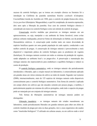 6
sucesso de controle biológico, que se tornou um exemplo clássico na literatura foi a
introdução na Califórnia da joaninha australiana Rodolia cardinalis (Coleoptera:
Coccinellidae) trazida da Austrália em 1888, para o controle do pulgão-branco-dos citros,
Icerya purchasi (Hemiptera: Margarodidae), o qual foi completado, de maneira espetacular,
dois anos após a liberação da joaninha. Esse caso de controle biológico clássico é
considerado um marco no controle biológico como um método de controle de pragas.
Conservação envolve medidas que preservem os inimigos naturais em um
agroecossistema, ou seja, manipular o seu ambiente de forma favorável, como evitar
práticas culturais inadequadas, preservar fontes de alimentação ou habitat, uso de produtos
fitossanitários seletivos. A conservação pode resultar tanto em maior diversidade de
espécies benéficas quanto em uma grande população de cada espécie, conduzindo a um
melhor controle de pragas. A conservação de inimigos naturais é provavelmente a mais
disponível e importante prática de controle biológico para os produtores de vegetais
(hortaliças). Os inimigos naturais ocorrem em todos os sistemas de produção de vegetais,
sendo adaptados ao ambiente local e as pragas-alvo. A preservação e manutenção dos
inimigos naturais são imprescindíveis para estabelecer o equilíbrio biológico e reduzir os
custos de produção.
O controle biológico aumentativo, onde os inimigos naturais são periodicamente
introduzidos e liberados, após a criação massal em laboratório; é comercialmente aplicado
em grandes áreas em vários sistemas de cultivo ao redor do mundo. Segundo van Lenteren
(2000), internacionalmente, mais de 125 espécies de inimigos naturais estão disponíveis
comercialmente para o controle biológico aumentativo. Esta forma de controle é aplicada
em campo aberto em cultivos que são atacados somente por poucas pragas, e também, é
particularmente popular em sistemas de cultivos protegidos, onde todo o espectro de pragas
pode ser manejado por um conjunto de inimigos naturais.
Três formas de liberações aumentativas de inimigos naturais podem ser
distinguidas:
Liberação inundativa – os inimigos naturais são criados massalmente em
laboratório, sendo periodicamente liberados em grandes números para obter um efeito de
controle imediato de pragas por uma ou duas gerações, isto é, esses organismos são usados
como “inseticidas biológicos”. É utilizado em culturas anuais, ou em cultivos onde o nível
 