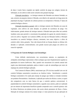 7
de dano é muito baixo exigindo um rápido controle da praga nos estágios iniciais da
infestação, ou em cultivos onde ocorre somente uma geração da praga.
Liberação inoculativa – os inimigos naturais são liberados em número limitado, ou
seja, somente um pequeno número é liberado, com objetivo de supressão em longo prazo da
população da praga. É aplicado em culturas perenes ou semiperenes e florestas. É típica do
controle biológico clássico.
Liberação inoculativa sazonal, onde os inimigos naturais são liberados em casas de
vegetação, com cultivos de curta duração, no período de ocorrência da praga. Um
relativamente, grande número de inimigos naturais é liberado tanto para obter um controle
imediato como para permitir o crescimento da população do agente de controle durante o
ciclo do cultivo. Segundo van Lenteren (2000), este tipo de liberação lembra a liberação
inoculativa ou controle biológico clássico, entretanto, tem como objetivo o efeito de
controle sobre várias gerações. Tem sido desenvolvido na Europa durante as últimas três
décadas e é aplicado, comercialmente, com grande sucesso para pragas em cultivos em
casas de vegetação.
5. Programas de Controle Biológico com Entomófagos
Como definido anteriormente, nos ecossistemas naturais, as populações de
artrópodos entomófagos representam o fator ecológico que mais freqüentemente regulam as
populações de insetos herbívoros. Mas, quando este mecanismo de controle natural não
regula uma determinada população, pode-se induzir a ação de entomófagos por meio do
emprego do controle biológico aplicado.
Van Lenteren & Bueno (2003), mencionam que 25% da área mundial com uso de
controle biológico aumentativo encontra-se na América Latina. Inicialmente o controle
biológico aumentativo foi usado para manejo de pragas que tinham se tornado resistente
aos produtos fitossanitários. Atualmente, é aplicado por razões de eficácia e custos, os quais
são comparáveis com ou mais baixos do que o controle químico convencional. A
popularidade do controle biológico aumentativo, segundo esses autores, pode ser explicada
por um número de importantes benefícios quando comparado com o controle químico: não
há efeitos fitotóxicos em plantas jovens, não ocorre aborto prematuro de flores e frutos,
liberação de inimigos naturais leva menos tempo e é mais prazerosa do que aplicação de
 