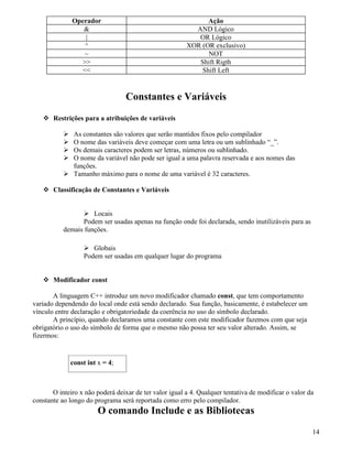 Operador Ação 
 AND Lógico 
| OR Lógico 
^ XOR (OR exclusivo) 
~ NOT 
 Shift Rigth 
 Shift Left 
Constantes e Variáveis 
 Restrições para a atribuições de variáveis 
 As constantes são valores que serão mantidos fixos pelo compilador 
 O nome das variáveis deve começar com uma letra ou um sublinhado “_”. 
 Os demais caracteres podem ser letras, números ou sublinhado. 
 O nome da variável não pode ser igual a uma palavra reservada e aos nomes das 
funções. 
 Tamanho máximo para o nome de uma variável é 32 caracteres. 
 Classificação de Constantes e Variáveis 
 Locais 
Podem ser usadas apenas na função onde foi declarada, sendo inutilizáveis para as 
demais funções. 
 Globais 
Podem ser usadas em qualquer lugar do programa 
 Modificador const 
A linguagem C++ introduz um novo modificador chamado const, que tem comportamento 
variado dependendo do local onde está sendo declarado. Sua função, basicamente, é estabelecer um 
vínculo entre declaração e obrigatoriedade da coerência no uso do símbolo declarado. 
A princípio, quando declaramos uma constante com este modificador fazemos com que seja 
obrigatório o uso do símbolo de forma que o mesmo não possa ter seu valor alterado. Assim, se 
fizermos: 
const int x = 4; 
O inteiro x não poderá deixar de ter valor igual a 4. Qualquer tentativa de modificar o valor da 
constante ao longo do programa será reportada como erro pelo compilador. 
O comando Include e as Bibliotecas 
14 
 