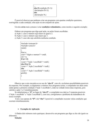 ... 
else if (condição (N-1)) 
{declaração (N-1)} 
else 
{declaração N;} 
É possível observar que podemos criar um programa com quantas condições queremos, 
restringindo a cada condição, uma ação ou um conjunto de ações. 
Um dos erros mais comuns é criar condições redundantes, como mostra o seguinte exemplo: 
Elabore um programa que diga qual ação, ou ações foram escolhidas: 
a) Ação 1: caso o número seja maior ou igual a 2. 
b) Ação 2: caso o número seja maior que 1. 
c) Ação 3: caso não seja satisfeita nenhuma condição. 
#includeiostream.h 
#includeconio.h 
main() 
{ 
float a; 
coutdigite o numeroendl; 
cina; 
if (a=2) 
{coutAção 1 escolhidaendl;} 
else if (a1) 
{cout Ação 2 escolhidaendl;} 
else 
{cout Ação 3 escolhidaendl;} 
getch(); 
} 
Observe que o erro encontra-se no uso do “else if”, com ele, excluímos possibilidades possíveis 
de respostas. Por exemplo, se digitarmos o número 3 no programa acima, o compilador nos dará como 
saída apenas a primeira condição (Ação 1 escolhida”), onde na verdade temos duas respostas, pois 
satisfaz a ação 1 e 2 simultaneamente. 
Se substituirmos o “if” no lugar do “else if”, o compilador nos dará as 2 respostas possíveis 
(Ação 1 escolhida” e Ação 2 escolhida”), com isso, corrigiríamos o problema da redundância do 
nosso exemplo. 
Com o uso apenas do “if” e do “else” é possível o compilador executar várias condições que 
ocorram simultaneamente. 
 Exemplos de Aplicação 
1) Dados dois números reais quaisquer, desenvolva um programa que diga se eles são iguais ou 
diferentes. 
Solução: 
18 
 