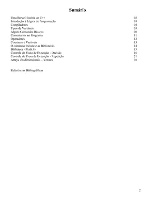 Sumário 
Uma Breve História do C++ 02 
Introdução à Lógica de Programação 03 
Compiladores 04 
Tipos de Variáveis 05 
Alguns Comandos Básicos 08 
Comentários no Programa 11 
Operadores 12 
Constante e Variáveis 13 
O comando Include e as Bibliotecas 14 
Biblioteca <Math.h> 15 
Controle de Fluxo de Execução - Decisão 16 
Controle de Fluxo de Execução - Repetição 21 
Arrays Unidimensionais – Vetores 30 
Referências Bibliográficas 
2 
 