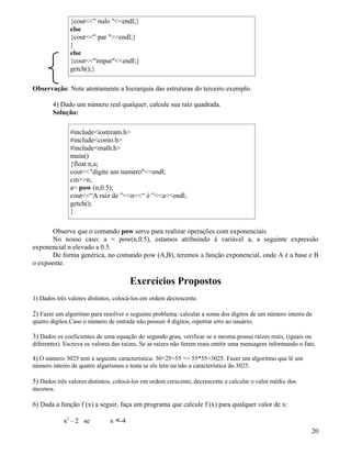 {cout nulo endl;} 
else 
{cout par endl;} 
}e 
lse 
{coutimparendl;} 
getch();} 
Observação: Note atentamente a hierarquia das estruturas do terceiro exemplo. 
4) Dado um número real qualquer, calcule sua raiz quadrada. 
Solução: 
#includeiostream.h 
#includeconio.h 
#includemath.h 
main() 
{float n,a; 
coutdigite um numeroendl; 
cinn; 
a= pow (n,0.5); 
cout“A raiz de ”n“ é ”aendl; 
getch(); 
} 
Observe que o comando pow serve para realizar operações com exponenciais. 
No nosso caso: a = pow(n,0.5), estamos atribuindo à variável a, a seguinte expressão 
exponencial n elevado a 0.5. 
De forma genérica, no comando pow (A,B), teremos a função exponencial, onde A é a base e B 
o expoente. 
Exercícios Propostos 
1) Dados três valores distintos, colocá-los em ordem decrescente. 
2) Fazer um algoritmo para resolver o seguinte problema: calcular a soma dos dígitos de um número inteiro de 
quatro dígitos.Caso o número de entrada não possuir 4 dígitos, reportar erro ao usuário. 
3) Dados os coeficientes de uma equação do segundo grau, verificar se a mesma possui raízes reais, (iguais ou 
diferentes). Escreva os valores das raízes. Se as raízes não forem reais emitir uma mensagem informando o fato. 
4) O número 3025 tem a seguinte característica: 30+25=55 = 55*55=3025. Fazer um algoritmo que lê um 
número inteiro de quatro algarismos e testa se ele tem ou não a característica do 3025. 
5) Dados três valores distintos, colocá-los em ordem crescente, decrescente e calcular o valor médio dos 
mesmos. 
6) Dada a função f (x) a seguir, faça um programa que calcule f (x) para qualquer valor de x: 
x2 – 2 se x -4 
20 
 