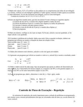 f (x) x +5 se –4 ≤ x 5 
- x3 +8 se x ≥5 
7) Dados três valores, X,Y e Z verificar se eles podem ser os comprimentos dos lados de um triângulo 
e, se forem, verificar se é um triângulo eqüilátero (3 lados iguais), isóscele (2 lados iguais) ou escaleno 
(3 lados diferentes). Se ele não formarem um triângulo, escrever uma mensagem. 
Condição de existência: Se XY+Z e YX+Z e ZX+Y 
8) Fazer um algoritmo usando menu, que leia um número N real e forneça as seguintes opções: 
1) Cálculo da raiz de N ( o usuário deve digitar também o índice da raiz) 
2) Cálculo da potência N por p ( o usuário deve digitar p (o índice da potência)) 
3) Converter o número real para número inteiro 
4) Calcular o resto da divisão de N por p ( o usuário deve digitar p ) 
5) Sair do programa 
9) Dado um número, verifique se ele é par ou ímpar. Se for par, calcule a sua raiz quadrada, se for 
impar calcule o seu quadrado. 
10) Considere o problema de avaliação: dados uma nota é feita a seguinte avaliação, elabore um 
programa que informe ao usuário a situação do aluno em relação à nota: 
Nota inválida para 10  nota  0 
Aprovado para 5 £ nota £ 10 
Exame para 3 £ nota 5 
Reprovado para 0 £ nota 3 
11) Dados dois números reais distintos, calcular se eles são iguais em módulo. 
12) Apresente um programa que solicite ao usuário o valor se x, calcule f(x) e mostre o resultado, sendo 
2x se x ≥ 7 
f (x) x +10 se –5 ≤ x  7 
- x – 5 se x -5 
13) Dado o salário inicial de cada cargo, faça um programa que ajusta os salários de funcionários de 
uma empresa. Se o funcionário for técnico (opção 1), o reajuste é de 50%; se for gerente (opção 2), o 
reajuste é de 30% se for outro funcionário (opção 3) é de 10%. 
14) Faça um programa que, dado x, determine o valor de y = f (x) + g(x) , sendo: 
Controle de Fluxo de Execução – Repetição 
As estruturas de repetições são muito importantes para a solução de problemas na programação, 
pois muitas vezes o mesmo procedimentos têm que ser executados mais de uma vez, ou um número de 
vezes variável. 
21 
 
