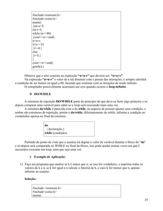 #includeiostream.h 
#includeconio.h 
main() 
{int n=5; 
int r=5; 
while (n=80) 
{coutnendl; 
n=n-r; 
if (r==5) 
{r=-4;} 
else 
{r=5;} 
} 
coutnendl; 
getch();} 
Observe que o erro consiste na expressão “n=n-r” que deveria ser: “n=n+r”. 
Na expressão “n=n-r” o valor de n irá diminuir com o passar das interações, e sempre satisfará 
a condição de ser menor ou igual a 80, fazendo que continue com as iterações de modo infinito. 
O compilador possivelmente acarretará um erro quando ocorrer o loop-infinito. 
 DO/WHILE 
A estrutura de repetição DO/WHILE parte do princípio de que deve-se fazer algo primeiro e só 
depois comparar uma variável para saber se o loop será executado mais uma vez. 
A estrutura do/while é parecida com a do while, no aspecto de possuir apenas uma condição, e 
ambas são estruturas de repetição, porém o do/while, diferentemente do while, informa a condição ao 
compilador apensa no final da estrutura. 
do 
{declaração;} 
while (condição); 
Partindo do ponto de vista que o usuário irá digitar o valor da variável durante o bloco do “do” 
e só depois será comparada no WHILE no final do bloco, isso pode ajudar muitas vezes em que é 
necessário executar um loop, nem que seja uma vez. 
 Exemplo de Aplicação: 
1) Faça um programa que analise se k é maior que n, se isso for verdadeiro, e imprima todos os 
valores de k a n, se k for igual a n calcule o fatorial de k, e caso k for menor que n, apenas 
informe ao usuário. 
Solução: 
#include iostream.h 
#includeconio.h 
main() 
25 
 