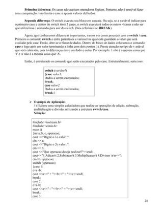 Primeira diferença: Os cases não aceitam operadores lógicos. Portanto, não é possível fazer 
uma comparação. Isso limita o case a apenas valores definidos. 
Segunda diferença: O switch executa seu bloco em cascata. Ou seja, se a variável indicar para 
o primeiro case e dentro do switch tiver 5 cases, o switch executará todos os outros 4 cases a não ser 
que utilizemos o comando para sair do switch. (Nos referimos ao BREAK). 
Agora, que conhecemos diferenças importantes, vamos ver como proceder com o switch / case. 
Primeiro o comando switch e entre parênteses a variável na qual está guardado o valor que será 
avaliado pelo case. Então, abre-se o bloco de dados. Dentro do bloco de dados colocamos o comando 
case e logo após um valor terminando a linha com dois pontos (:). Preste atenção no tipo de v ariável 
que será colocado, pois há diferenças entre um dado e outro. Por exemplo: 1 não é a mesma coisa que 
'1' e 'a' não é a mesma coisa que 'A'. 
Então, é estruturado os comando que serão executados pelo case. Estruturalmente, seria isso: 
switch (variável) 
{case valor1: 
Dados a serem executados; 
break; 
case valor2: 
Dados a serem executados; 
break;} 
 Exemplo de Aplicação: 
1) Elabore uma simples calculadora que realize as operações de adição, subtração, 
multiplicação e divisão, utilizando a estrutura switch/case. 
Solução: 
#include iostream.h 
#include conio.h 
main () 
{int a, b, c, operacao; 
cout Digite o 1o valor: ; 
cin  a; 
cout Digite o 2o valor: ; 
cin  b; 
cout Que operacao deseja realizar?endl; 
cout1.Adicaot 2.Subtracaot 3.Multiplicacaot 4.Divisao nn=; 
cin  operacao; 
switch (operacao) 
{case 1: 
c=a+b; 
cout a + b = cendl; 
break; 
case 2: 
c=a-b; 
cout a - b = cendl; 
break; 
case 3: 
28 
 