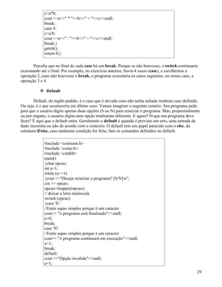 c=a*b; 
cout a * b = cendl; 
break; 
case 4: 
c=a/b; 
cout a / b = cendl; 
break;} 
getch(); 
return 0;} 
Perceba que no final de cada case há um break. Porque se não houvesse, o switch continuaria 
executando até o final. Por exemplo, no exercício anterior, havia 4 casos (case), e escolhemos a 
operação 2, caso não houvesse o break, o programa executaria os casos seguintes, no nosso caso, a 
operação 3 e 4 
 Default 
Default, do inglês padrão, é o case que é ativado caso não tenha achado nenhum case definido. 
Ou seja, é o que aconteceria em último caso. Vamos imaginar o seguinte cenário: Seu programa pede 
para que o usuário digite apenas duas opções (S ou N) para reiniciar o programa. Mas, propositalmente 
ou por engano, o usuário digita uma opção totalmente diferente. E agora? O que seu programa deve 
fazer? É aqui que o default entra. Geralmente o default é quando é previsto um erro, uma entrada de 
dado incorreta ou não de acordo com o contexto. O default tem seu papel parecido com o else, da 
estrutura if/else, caso nenhuma condição for feita, fará os comandos definidos no default. 
#include iostream.h 
#include conio.h 
#include cstdlib 
main() 
{char opcao; 
int a=1; 
while (a==1) 
{cout Deseja reiniciar o programa? [S/N]n; 
cin  opcao; 
opcao=toupper(opcao); 
// deixar a letra maiúscula 
switch (opcao) 
{case 'S': 
//Entre aspas simples porque é um caracter 
cout o programa será finalizadoendl; 
a=0; 
break; 
case 'N': 
//Entre aspas simples porque é um caracter 
cout o programa continuará em execuçãoendl; 
a=1; 
break; 
default: 
cout Opção invalidaendl; 
a=1; 
29 
 
