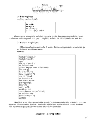 Erro freqüente: 
Analise a seguinte situação: 
int vet[4]; 
vet[0] = 3; 
int x = vet[2]; 
int y = vet[7]; // ERRO! 
Observe que o programador atribuiu à variável y, o valor do vetor numa posição inexistente, 
ocasionando assim um grande erro, pois o compilador atribuirá um valor desconhecido a variável. 
 Exemplo de Aplicação: 
Elabore um algoritmo que receba 10 valores distintos, e imprima eles na seqüência que 
foi digitado e na ordem crescente. 
Solução: 
#includeiostream.h 
#includeconio.h 
main() 
{int vet[10],aux ,i, k; 
for (i=0;i10;i++) 
{coutDigite o termo i+1endl; 
cinvet[i];} 
for (i=0;i10;i++) 
{coutvet[i] ;} 
cout endl; 
for (i=0;i9;i++) 
{for (k=i;k10;k++) 
{if(vet[i]vet[k]) 
{aux=vet[i]; 
vet[i]=vet[k]; 
vet[k]=aux;}}} 
coutOrdem crescenteendl; 
for (i=0;i10;i++) 
{coutvet[i] ;} 
getch();} 
No código acima criamos um vetor de tamanho 5 e usamos uma iteração (repetição / loop) para 
preencher todos os espaços do vetor e então outra iteração para mostrar todos os valores guardados. 
Para mudarmos as posições do vetor usamos uma variável chamada i. 
Exercícios Propostos 
32 
 