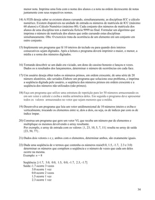 menor nota. Imprima uma lista com o nome dos alunos e a nota na ordem decrescente de notas 
juntamente com seus respectivos nomes. 
14) A FEIS deseja saber se existem alunos cursando, simultaneamente, as disciplinas ICC e cálculo 
numérico. Existem disponíveis na unidade de entrada os números de matrícula de ICC (máximo 
60 alunos) e Cálculo Numérico (máximo 80). Cada conjunto dos números de matrícula dos 
alunos de uma disciplina tem a matrícula fictícia 9999 no final. Formular um algoritmo que 
imprima o número de matrícula dos alunos que estão cursando estas disciplinas 
simultaneamente. Obs: O exercício trata da ocorrência de um elemento em um conjunto em 
outro conjunto. 
15) Implemente um programa que lê 10 inteiros do teclado ou para quando dois inteiros 
consecutivos sejam digitados. Após a leitura o programa deverá imprimir o maior, o menor, a 
média e a soma dos números digitados. 
16) Tentando descobrir se um dado era viciado, um dono de cassino honesto o lançou n vezes. 
Dados os n resultados dos lançamentos, determinar o número de ocorrências em cada face. 
17) Um usuário deseja obter todos os números primos, em ordem crescente, de uma série de 20 
número aleatórios, não seriados.Elabore um programa que solucione esse problema, e imprima 
a seqüência digitada pelo usuário, a seqüência dos números primos em ordem crescente e a 
seqüência dos números não utilizados (não primos). 
18) Faça um programa que utilize uma estrutura de repetição para ler 50 números armazenando-os 
em um vetor e calcule e exiba a média aritmética deles. Em seguida o programa deve apresentar 
todos os valores armazenados no vetor que sejam menores que a média. 
19) Desenvolva um programa que leia um vetor unidimensional de 10 números inteiro e exiba-o 
verticalmente, trocando os elementos entre si, dois a dois, ou seja, os de índices par com os de 
índice ímpar. 
20) Construa um programa que gere um vetor VI, que receba um número par de elementos e 
multiplique os mesmos devolvendo o array resultante. 
Por exemplo, o array de entrada com os valores {1, 23, 10, 5, 7, 11} resulta no array de saída 
{23, 50, 77}. 
21) Dados dois vetores x e y, ambos com n elementos, determinar ambos, são exatamente iguais. 
22) Dada uma seqüência de n termos que contenha os números reais(0.0, 1.5, -1.7, 2.3 e 3.0) 
determinar os números que compõem a seqüência e o número de vezes que cada um deles 
ocorre na mesma. 
Exemplo: n = 8 
Seqüência: [-1.7, 3.0, 0.0, 1.5, 0.0, -1.7, 2.3, -1.7] 
Saída:-1.7 ocorre 3 vezes 
3.0 ocorre 1 vez 
0.0 ocorre 2 vezes 
1.5 ocorre 1 vez 
2.3 ocorre 1 vez 
34 
 