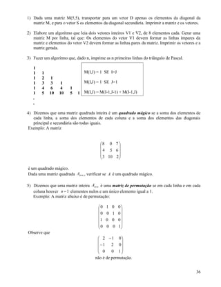 1) Dada uma matriz M(5,5), transportar para um vetor D apenas os elementos da diagonal da 
matriz M, e para o vetor S os elementos da diagonal secundária. Imprimir a matriz e os vetores. 
2) Elabore um algoritmo que leia dois vetores inteiros V1 e V2, de 8 elementos cada. Gerar uma 
matriz M por linha, tal que: Os elementos do vetor V1 devem formar as linhas ímpares da 
matriz e elementos do vetor V2 devem formar as linhas pares da matriz. Imprimir os vetores e a 
matriz gerada. 
3) Fazer um algoritmo que, dado n, imprime as n primeiras linhas do triângulo de Pascal. 
11 
1 
1 2 1 
1 3 3 1 
1 4 6 4 1 
1 5 10 10 5 1 
.. 
4) Dizemos que uma matriz quadrada inteira é um quadrado mágico se a soma dos elementos de 
cada linha, a soma dos elementos de cada coluna e a soma dos elementos das diagonais 
principal e secundária são todas iguais. 
Exemplo: A matriz 
 
   
 
 
   
 
8 0 7 
4 5 6 
3 10 2 
é um quadrado mágico. 
Dada uma matriz quadrada n n A ´ , verificar se A é um quadrado mágico. 
5) Dizemos que uma matriz inteira n n A ´ é uma matriz de permutação se em cada linha e em cada 
coluna houver n -1 elementos nulos e um único elemento igual a 1. 
Exemplo: A matriz abaixo é de permutação: 
 
     
 
 
     
 
0 1 0 0 
0 0 1 0 
1 0 0 0 
0 0 0 1 
Observe que 
 
   
 
 
- 
   
 
- 
2 1 0 
1 2 0 
0 0 1 
não é de permutação. 
36 
M(I,J) = 1 SE I=J 
M(I,J) = 1 SE J=1 
M(I,J) = M(I-1,J-1) + M(I-1,J) 
 
