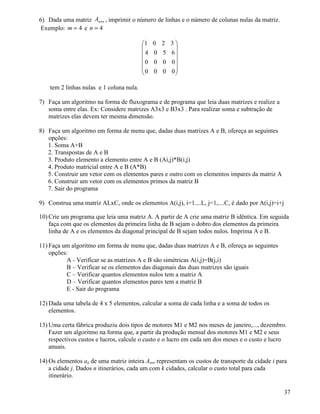 6) Dada uma matriz n n A ´ , imprimir o número de linhas e o número de colunas nulas da matriz. 
Exemplo: m = 4 e n = 4 
 
     
 
 
     
 
1 0 2 3 
4 0 5 6 
0 0 0 0 
0 0 0 0 
tem 2 linhas nulas e 1 coluna nula. 
7) Faça um algoritmo na forma de fluxograma e de programa que leia duas matrizes e realize a 
soma entre elas. Ex: Considere matrizes A3x3 e B3x3 . Para realizar soma e subtração de 
matrizes elas devem ter mesma dimensão. 
8) Faça um algoritmo em forma de menu que, dadas duas matrizes A e B, ofereça as seguintes 
opções: 
1. Soma A+B 
2. Transpostas de A e B 
3. Produto elemento a elemento entre A e B (Ai,j)*B(i,j) 
4. Produto matricial entre A e B (A*B) 
5. Construir um vetor com os elementos pares e outro com os elementos impares da matriz A 
6. Construir um vetor com os elementos primos da matriz B 
7. Sair do programa 
9) Construa uma matriz ALxC, onde os elementos A(i,j), i=1....L, j=1,....C, é dado por A(i,j)=i+j 
10) Crie um programa que leia uma matriz A. A partir de A crie uma matriz B idêntica. Em seguida 
faça com que os elementos da primeira linha de B sejam o dobro dos elementos da primeira 
linha de A e os elementos da diagonal principal de B sejam todos nulos. Imprima A e B. 
11) Faça um algoritmo em forma de menu que, dadas duas matrizes A e B, ofereça as seguintes 
opções: 
A - Verificar se as matrizes A e B são simétricas A(i,j)=B(j,i) 
B – Verificar se os elementos das diagonais das duas matrizes são iguais 
C – Verificar quantos elementos nulos tem a matriz A 
D – Verificar quantos elementos pares tem a matriz B 
E - Sair do programa 
12)Dada uma tabela de 4 x 5 elementos, calcular a soma de cada linha e a soma de todos os 
elementos. 
13)Uma certa fábrica produziu dois tipos de motores M1 e M2 nos meses de janeiro,..., dezembro. 
Fazer um algoritmo na forma que, a partir da produção mensal dos motores M1 e M2 e seus 
respectivos custos e lucros, calcule o custo e o lucro em cada um dos meses e o custo e lucro 
anuais. 
14)Os elementos aij de uma matriz inteira Anxn representam os custos de transporte da cidade i para 
a cidade j. Dados n itinerários, cada um com k cidades, calcular o custo total para cada 
itinerário. 
37 
 