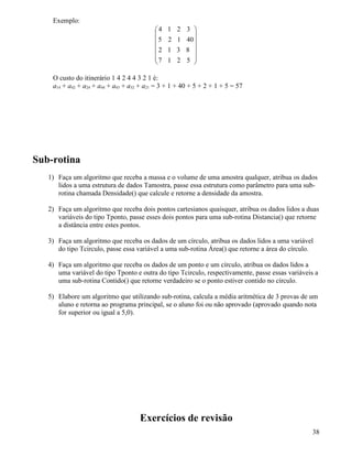 Exemplo: 
 
     
 
 
     
 
4 1 2 3 
5 2 1 40 
2 1 3 8 
7 1 2 5 
O custo do itinerário 1 4 2 4 4 3 2 1 é: 
a14 + a42 + a24 + a44 + a43 + a32 + a21 = 3 + 1 + 40 + 5 + 2 + 1 + 5 = 57 
Sub-rotina 
1) Faça um algoritmo que receba a massa e o volume de uma amostra qualquer, atribua os dados 
lidos a uma estrutura de dados Tamostra, passe essa estrutura como parâmetro para uma sub-rotina 
chamada Densidade() que calcule e retorne a densidade da amostra. 
2) Faça um algoritmo que receba dois pontos cartesianos quaisquer, atribua os dados lidos a duas 
variáveis do tipo Tponto, passe esses dois pontos para uma sub-rotina Distancia() que retorne 
a distância entre estes pontos. 
3) Faça um algoritmo que receba os dados de um círculo, atribua os dados lidos a uma variável 
do tipo Tcirculo, passe essa variável a uma sub-rotina Área() que retorne a área do círculo. 
4) Faça um algoritmo que receba os dados de um ponto e um círculo, atribua os dados lidos a 
uma variável do tipo Tponto e outra do tipo Tcirculo, respectivamente, passe essas variáveis a 
uma sub-rotina Contido() que retorne verdadeiro se o ponto estiver contido no círculo. 
5) Elabore um algoritmo que utilizando sub-rotina, calcula a média aritmética de 3 provas de um 
aluno e retorna ao programa principal, se o aluno foi ou não aprovado (aprovado quando nota 
for superior ou igual a 5,0). 
Exercícios de revisão 
38 
 