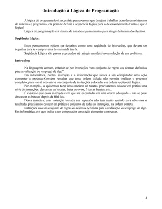 Introdução à Lógica de Programação 
A lógica de programação é necessária para pessoas que desejam trabalhar com desenvolvimento 
de sistemas e programas, ela permite definir a seqüência lógica para o desenvolvimento.Então o que é 
lógica? 
Lógica de programação é a técnica de encadear pensamentos para atingir determinado objetivo. 
Seqüência Lógica: 
Estes pensamentos podem ser descritos como uma seqüência de instruções, que devem ser 
seguidas para se cumprir uma determinada tarefa. 
Seqüência Lógica são passos executados até atingir um objetivo ou solução de um problema. 
Instruções: 
Na linguagem comum, entende-se por instruções “um conjunto de regras ou normas definidas 
para a realização ou emprego de algo”. 
Em informática, porém, instrução é a informação que indica a um computador uma ação 
elementar a executar.Convém ressaltar que uma ordem isolada não permite realizar o processo 
completo, para isso é necessário um conjunto de instruções colocadas em ordem seqüencial lógica. 
Por exemplo, se quisermos fazer uma omelete de batatas, precisaremos colocar em prática uma 
série de instruções: descascar as batatas, bater os ovos, fritar as batatas, etc... 
É evidente que essas instruções tem que ser executadas em uma ordem adequada – não se pode 
descascar as batatas depois de fritá-las. 
Dessa maneira, uma instrução tomada em separado não tem muito sentido para obtermos o 
resultado, precisamos colocar em prática o conjunto de todas as instruções, na ordem correta. 
Instruções são um conjunto de regras ou normas definidas para a realização ou emprego de algo. 
Em informática, é o que indica a um computador uma ação elementar a executar. 
4 
 