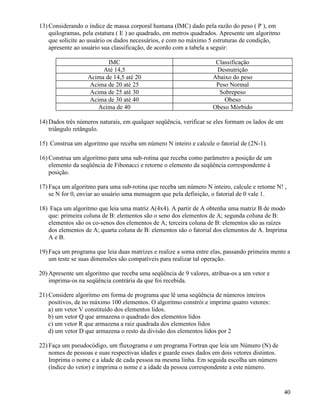 13) Considerando o índice de massa corporal humana (IMC) dado pela razão do peso ( P ), em 
quilogramas, pela estatura ( E ) ao quadrado, em metros quadrados. Apresente um algoritmo 
que solicite ao usuário os dados necessários, e com no máximo 5 estruturas de condição, 
apresente ao usuário sua classificação, de acordo com a tabela a seguir: 
IMC Classificação 
Até 14,5 Desnutrição 
Acima de 14,5 até 20 Abaixo do peso 
Acima de 20 até 25 Peso Normal 
Acima de 25 até 30 Sobrepeso 
Acima de 30 até 40 Obeso 
Acima de 40 Obeso Mórbido 
14)Dados três números naturais, em qualquer seqüência, verificar se eles formam os lados de um 
triângulo retângulo. 
15) Construa um algoritmo que receba um número N inteiro e calcule o fatorial de (2N-1). 
16) Construa um algoritmo para uma sub-rotina que receba como parâmetro a posição de um 
elemento da seqüência de Fibonacci e retorne o elemento da seqüência correspondente à 
posição. 
17) Faça um algoritmo para uma sub-rotina que receba um número N inteiro, calcule e retorne N! , 
se N for 0, enviar ao usuário uma mensagem que pela definição, o fatorial de 0 vale 1. 
18) Faça um algoritmo que leia uma matriz A(4x4). A partir de A obtenha uma matriz B de modo 
que: primeira coluna de B: elementos são o seno dos elementos de A; segunda coluna de B: 
elementos são os co-senos dos elementos de A; terceira coluna de B: elementos são as raízes 
dos elementos de A; quarta coluna de B: elementos são o fatorial dos elementos de A. Imprima 
A e B. 
19) Faça um programa que leia duas matrizes e realize a soma entre elas, passando primeira mente a 
um teste se suas dimensões são compatíveis para realizar tal operação. 
20)Apresente um algoritmo que receba uma seqüência de 9 valores, atribua-os a um vetor e 
imprima-os na seqüência contrária da que foi recebida. 
21) Considere algoritmo em forma de programa que lê uma seqüência de números inteiros 
positivos, de no máximo 100 elementos. O algoritmo constrói e imprime quatro vetores: 
a) um vetor V constituído dos elementos lidos. 
b) um vetor Q que armazena o quadrado dos elementos lidos 
c) um vetor R que armazena a raiz quadrada dos elementos lidos 
d) um vetor D que armazena o resto da divisão dos elementos lidos por 2 
22) Faça um pseudocódigo, um fluxograma e um programa Fortran que leia um Número (N) de 
nomes de pessoas e suas respectivas idades e guarde esses dados em dois vetores distintos. 
Imprima o nome e a idade de cada pessoa na mesma linha. Em seguida escolha um número 
(índice do vetor) e imprima o nome e a idade da pessoa correspondente a este número. 
40 
 