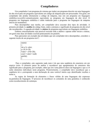 Compiladores 
Um compilador é um programa de sistema que traduz um programa descrito em uma linguagem 
de alto nível para um programa equivalente em código de máquina para um processador. Em geral, um 
compilador não produz diretamente o código de máquina, mas sim um programa em linguagem 
simbólica (assembly) semanticamente equivalente ao programa em linguagem de alto nível. O 
programa em linguagem simbólica é então traduzido para o programa em linguagem de máquina 
através de montadores. 
Para desempenhar suas tarefas, um compilador deve executar dois tipos de atividade. A 
primeira atividade é a análise do código fonte, onde a estrutura e significado do programa de alto nível 
são reconhecidos. A segunda atividade é a síntese do programa equivalente em linguagem simbólica. 
Embora conceitualmente seja possível executar toda a análise e apenas então iniciar a síntese, 
em geral estas duas atividades ocorrem praticamente em paralelo. 
Para apresentar um exemplo das atividades que um compilador deve desempenhar, considere o 
seguinte trecho de um programa em C: 
main() 
{ 
int a, b, valor; 
a=10; b=20; 
Valor = a*(b+20); 
cout<<valor<<endl; 
getch(); 
} 
Para o compilador, este segmento nada mais é do que uma seqüência de caracteres em um 
arquivo texto. O primeiro passo da análise é reconhecer que agrupamentos de caracteres têm 
significado para o programa, por exemplo, saber que int é uma palavra-chave da linguagem e que a e b 
serão elementos individuais neste programa. Posteriormente, o compilador deve reconhecer que a 
seqüência int a ,corresponde a uma declaração de uma variável inteira cujo identificador recebeu o 
nome a. 
As regras de formação de elementos e frases válidas de uma linguagem são expressas 
na gramática da linguagem. O processo de reconhecer os comandos de uma gramática é conhecido 
como reconhecimento de sentenças. 
5 
 
