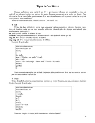Tipos de Variáveis 
Quando definimos uma variável em C++, precisamos informar ao compilador o tipo da 
variável: um número inteiro, um número de ponto flutuante, um caractere, e assim por diante. Essa 
informação diz ao compilador quanto espaço deve ser reservado na memória para a variável, e o tipo de 
valor que será armazenado nela. 
As variáveis mais utilizadas, em um curso de C++ básico são: 
 Int 
O tipo de dado int (inteiro) serve para armazenar valores numéricos inteiros. Existem vários 
tipos de inteiros, cada um de um tamanho diferente (dependendo do sistema operacional e/ou 
arquitetura do processador): 
int, pode possuir 16 bits, 32 bits ou 64 bits 
short int, deve possuir tamanho de no mínimo 16 bits e não pode ser maior que int. 
long int, deve possuir tamanho mínimo de 32 bits. 
long long int, deve possuir tamanho mínimo de 64 bits. 
Exemplo de aplicação: 
#include iostream.h 
#include conio.h 
main() 
{ 
int idade; 
cout“Digite a sua idade”endl; 
cinidade; 
cout“Sua idade daqui 10 anos será”idade +10endl; 
return 0 
getch(); 
} 
Note em nosso exemplo, que a idade da pessoa, obrigatoriamente deve ser um número inteiro, 
por isso a escolha da variável int. 
 Float 
O tipo de dado float serve para armazenar números de ponto flutuante, ou seja, com casas decimais 
(Reais).Exemplo de aplicação: 
#include iostream.h 
#include conio.h 
main() 
{ int a,b; 
float d; 
a=5; 
b=3; 
d=a/b; 
coutdendl; 
return 0; 
getch()} 
No nosso simples exemplo, terá como saída o número 1,66667 
6 
 