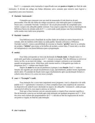 Em C++, a separação entre instruções é especificada com um ponto-e-vírgula (no final de cada 
instrução). A divisão do código em linhas diferentes serve somente para torná-lo mais legível e 
esquemático para seres humanos. 
 #include iostream.h 
Comandos que começam com um sinal de numeração (#) são diretivas do pré-processador. 
Elas não são linhas de código executáveis, mas indicações para o compilador. 
Nesse caso, o comando #include iostream.h diz ao pré-processador do compilador para 
incluir o arquivo de cabeçalho padrão iostream. Esse arquivo específico inclui as declarações da 
biblioteca básica de entrada-saída do C++, e está sendo usado porque suas funcionalidades 
serão usadas mais tarde nesse programa. 
 #include conio.h 
Esta biblioteca tem a finalidade de receber dados do teclado,ou outros dispositivos de 
entrada, além de também exibir dados na saída padrão. Quando utilizamos a biblioteca 
#includeconio.h, temos a possibilidade de executar as funções “getch()” para ler as entradas 
do teclado e “kbhit()” para testar se há buffers de teclado a serem lidos. É muito útil, e eu diria 
até indispensável o uso desta biblioteca para a programação. 
 main() 
Essa linha corresponde ao início da declaração da função main. A função main é o 
ponto pelo qual todos os programas em C++ iniciam a execução. Não faz diferença se estiver no 
início, no fim, ou no meio do código – seu conteúdo é sempre o primeiro a ser executado 
quando um programa inicia. Além disso, pelo mesmo motivo, é obrigatório que todos os 
programas em C++ tenham uma função main. 
Depois de main há um par de parênteses () porque é uma função. Em C++ todas as 
funções são seguidas por um par de parênteses () que, opcionalmente, podem incluir argumento 
dentro deles. O conteúdo da função main segue imediatamente após sua declaração formal e é 
coberto entre chaves ({}), como em nosso exemplo. 
 cout  “Exemplo”endl; 
Essa instrução faz a coisa mais importante nesse programa. cout é o dispositivo de saída 
padrão no C++ (geralmente o monitor), e a frase completa insere uma seqüência de caracteres 
no dispositivo de saída.O cout é declarado no arquivo de cabeçalho iostream.h, então pra que 
seja possível utiliza-lo, esse arquivo precisa ser incluso. 
Note que a frase termina com um caractere ponto-e-vírgula (Esse caractere significa o 
fim da instrução e precisa ser incluído após toda instrução em qualquer programa em C++ )Um 
dos erros mais comuns dos programadores de C++ é devido ao fato de esquecerem de incluir 
um ponto-e-vírgula; no final de cada instrução. 
 cinvariável; 
9 
 