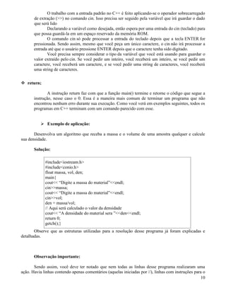 O trabalho com a entrada padrão no C++ é feito aplicando-se o operador sobrecarregado 
de extração () no comando cin. Isso precisa ser seguido pela variável que irá guardar o dado 
que será lido 
Declarando a variável como desejada, então espera por uma entrada do cin (teclado) para 
que possa guardá-la em um espaço reservado da memória ROM. 
O comando cin só pode processar a entrada do teclado depois que a tecla ENTER for 
pressionada. Sendo assim, mesmo que você peça um único caractere, o cin não irá processar a 
entrada até que o usuário pressione ENTER depois que o caractere tenha sido digitado. 
Você precisa sempre considerar o tipo da variável que você está usando para guardar o 
valor extraído pelo cin. Se você pedir um inteiro, você receberá um inteiro, se você pedir um 
caractere, você receberá um caractere, e se você pedir uma string de caracteres, você receberá 
uma string de caracteres. 
 return; 
A instrução return faz com que a função main() termine e retorne o código que segue a 
instrução, nesse caso o 0. Essa é a maneira mais comum de terminar um programa que não 
encontrou nenhum erro durante sua execução. Como você verá em exemplos seguintes, todos os 
programas em C++ terminam com um comando parecido com esse. 
 Exemplo de aplicação: 
Desenvolva um algoritmo que receba a massa e o volume de uma amostra qualquer e calcule 
sua densidade. 
Solução: 
#includeiostream.h 
#includeconio.h 
float massa, vol, den; 
main{ 
cout “Digite a massa do material”endl; 
cinmassa; 
cout “Digite a massa do material”endl; 
cinvol; 
den = massa/vol; 
// Aqui será calculado o valor da densidade 
cout “A densidade do material sera ”denendl; 
return 0; 
getch();} 
Observe que as estruturas utilizadas para a resolução desse programa já foram explicadas e 
detalhadas. 
Observação importante: 
Sendo assim, você deve ter notado que nem todas as linhas desse programa realizaram uma 
ação. Havia linhas contendo apenas comentários (aquelas iniciadas por //), linhas com instruções para o 
10 
 