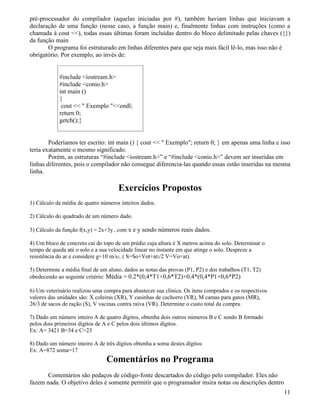 pré-processador do compilador (aquelas iniciadas por #), também haviam linhas que iniciavam a 
declaração de uma função (nesse caso, a função main) e, finalmente linhas com instruções (como a 
chamada à cout ), todas essas últimas foram incluídas dentro do bloco delimitado pelas chaves ({}) 
da função main 
O programa foi estruturado em linhas diferentes para que seja mais fácil lê-lo, mas isso não é 
obrigatório. Por exemplo, ao invés de: 
#include iostream.h 
#include conio.h 
int main () 
{ 
cout   Exemplo endl; 
return 0; 
getch();} 
Poderíamos ter escrito: int main () { cout   Exemplo; return 0; } em apenas uma linha e isso 
teria exatamente o mesmo significado. 
Porém, as estruturas “#include iostream.h” e “#include conio.h” devem ser inseridas em 
linhas diferentes, pois o compilador não consegue diferencia-las quando essas estão inseridas na mesma 
linha. 
Exercícios Propostos 
1) Cálculo da média de quatro números inteiros dados. 
2) Cálculo do quadrado de um número dado. 
3) Cálculo da função f(x,y) = 2x+3y , com x e y sendo números reais dados. 
4) Um bloco de concreto cai do topo de um prédio cuja altura é X metros acima do solo. Determinar o 
tempo de queda até o solo e a sua velocidade linear no instante em que atinge o solo. Despreze a 
resistência do ar e considere g=10 m/s2. ( S=So+Vot+at2/2 V=Vo+at). 
5) Determine a média final de um aluno, dados as notas das provas (P1, P2) e dos trabalhos (T1, T2) 
obedecendo ao seguinte critério: Média = 0.2*(0,4*T1+0,6*T2)+0,4*(0,4*P1+0,6*P2) 
6) Um veterinário realizou uma compra para abastecer sua clínica. Os itens comprados e os respectivos 
valores das unidades são: X coleiras (XR), Y casinhas de cachorro (YR), M camas para gatos (MR), 
26/3 de sacos de ração (S), V vacinas contra raiva (VR). Determine o custo total da compra. 
7) Dado um número inteiro A de quatro dígitos, obtenha dois outros números B e C sendo B formado 
pelos dois primeiros dígitos de A e C pelos dois últimos dígitos. 
Ex: A= 3421 B=34 e C=23 
8) Dado um número inteiro A de três dígitos obtenha a soma destes dígitos 
Ex: A=872 soma=17 
Comentários no Programa 
Comentários são pedaços de código-fonte descartados do código pelo compilador. Eles não 
fazem nada. O objetivo deles é somente permitir que o programador insira notas ou descrições dentro 
11 
 