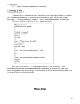 do código-fonte. 
O C++ suporta duas maneiras para inserir comentários: 
// comentário de linha 
/* comentário de bloco */ 
O primeiro deles, o comentário de linha, descarta tudo desde onde o par de barras (//) é achado 
até o final daquela mesma linha. O segundo deles, o comentário de bloco, descarta tudo entre os 
caracteres /* e a próxima aparição dos caracteres */, com a possibilidade de incluir diversas linhas. 
Nós iremos adicionar comentários ao nosso segundo programa: 
/* programa para 
analisar o valor de entrada 
*/ 
#include iostream.h 
#include conio.h 
main () 
int valor; 
{ 
cout  Digite o valor desejado; 
//associar valor 
cinvalor; 
if (valor =100) 
{ 
cout“seu valor e considerado alto”endl; 
} 
else 
{ 
cout“seu valor e considerado baixo”endl;} 
return 0; 
getch(); 
} 
Note que “//associar valor” e “/* programa para analisar o valor de entrada*/ ” são os 
comentários inseridos pelo programador para melhor compreensão de seu programa. Além disso, 
outros programadores podem compreender o programa mais facilmente, além de poder encontrar, caso 
exista, possíveis erros com mais exatidão. 
Operadores 
12 
 