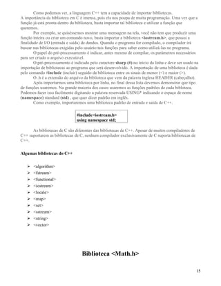 Como podemos ver, a linguagem C++ tem a capacidade de importar bibliotecas. 
A importância da biblioteca em C é imensa, pois ela nos poupa de muita programação. Uma vez que a 
função já está pronta dentro da biblioteca, basta importar tal biblioteca e utilizar a função que 
queremos. 
Por exemplo, se quiséssemos mostrar uma mensagem na tela, você não tem que produzir uma 
função inteira ou criar um comando novo, basta importar a biblioteca iostream.h, que possui a 
finalidade de I/O (entrada e saída) de dandos. Quando o programa for compilado, o compilador irá 
buscar nas bibliotecas exigidas pelo usuário tais funções para saber como utilizá-las no programa. 
O papel do pré-processamento é indicar, antes mesmo de compilar, os parâmetros necessários 
para ser criado o arquivo executável. 
O pré-processamento é indicado pelo caractere sharp (#) no inicio da linha e deve ser usado na 
importação de bibliotecas ao programa que será desenvolvido. A importação de uma biblioteca é dada 
pelo comando #include (incluir) seguido da biblioteca entre os sinais de menor () e maior (). 
O .h é a extensão do arquivo da biblioteca que vem da palavra inglesa HEADER (cabeçalho). 
Após importarmos uma biblioteca por linha, no final dessa lista devemos demonstrar que tipo 
de funções usaremos. Na grande maioria dos casos usaremos as funções padrões de cada bibloteca. 
Podemos fazer isso facilmente digitando a palavra reservada USING* indicando o espaço de nome 
(namespace) standard (std) , que quer dizer padrão em inglês. 
Como exemplo, importaremos uma biblioteca padrão de entrada e saída de C++. 
#includeiostream.h 
using namespace std; 
As bibliotecas de C são diferentes das bibliotecas de C++. Apesar de muitos compiladores de 
C++ suportarem as bibliotecas de C, nenhum compilador exclusivamente de C suporta bibliotecas de 
C++. 
Algumas bibliotecas do C++ 
 algorithm 
 fstream 
 functional 
 iostream 
 locale 
 map 
 set 
 sstream 
 string 
 vector 
Biblioteca Math.h 
15 
 