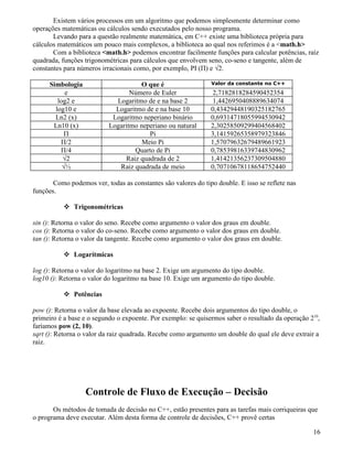 Existem vários processos em um algoritmo que podemos simplesmente determinar como 
operações matemáticas ou cálculos sendo executados pelo nosso programa. 
Levando para a questão realmente matemática, em C++ existe uma biblioteca própria para 
cálculos matemáticos um pouco mais complexos, a biblioteca ao qual nos referimos é a math.h 
Com a biblioteca math.h podemos encontrar facilmente funções para calcular potências, raíz 
quadrada, funções trigonométricas para cálculos que envolvem seno, co-seno e tangente, além de 
constantes para números irracionais como, por exemplo, PI (Π) e √2. 
Simbologia O que é Valor da constante no C++ 
e Número de Euler 2,7182818284590452354 
log2 e Logaritmo de e na base 2 1,4426950408889634074 
log10 e Logaritmo de e na base 10 0,43429448190325182765 
Ln2 (x) Logaritmo neperiano binário 0,69314718055994530942 
Ln10 (x) Logaritmo neperiano ou natural 2,30258509299404568402 
Π Pi 3,14159265358979323846 
Π/2 Meio Pi 1,57079632679489661923 
Π/4 Quarto de Pi 0,78539816339744830962 
√2 Raiz quadrada de 2 1,41421356237309504880 
√½ Raiz quadrada de meio 0,70710678118654752440 
Como podemos ver, todas as constantes são valores do tipo double. E isso se reflete nas 
funções. 
 Trigonométricas 
sin (): Retorna o valor do seno. Recebe como argumento o valor dos graus em double. 
cos (): Retorna o valor do co-seno. Recebe como argumento o valor dos graus em double. 
tan (): Retorna o valor da tangente. Recebe como argumento o valor dos graus em double. 
 Logarítmicas 
log (): Retorna o valor do logaritmo na base 2. Exige um argumento do tipo double. 
log10 (): Retorna o valor do logaritmo na base 10. Exige um argumento do tipo double. 
 Potências 
pow (): Retorna o valor da base elevada ao expoente. Recebe dois argumentos do tipo double, o 
primeiro é a base e o segundo o expoente. Por exemplo: se quisermos saber o resultado da operação 210, 
faríamos pow (2, 10). 
sqrt (): Retorna o valor da raiz quadrada. Recebe como argumento um double do qual ele deve extrair a 
raiz. 
Controle de Fluxo de Execução – Decisão 
Os métodos de tomada de decisão no C++, estão presentes para as tarefas mais corriqueiras que 
o programa deve executar. Além desta forma de controle de decisões, C++ provê certas 
16 
 
