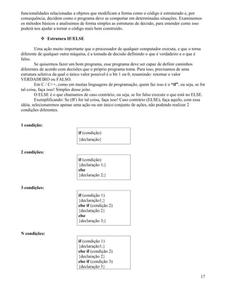 funcionalidades relacionadas a objetos que modificam a forma como o código é estruturado e, por 
consequência, decidem como o programa deve se comportar em determinadas situações. Examinemos 
os métodos básicos e analisemos de forma simples as estruturas de decisão, para entender como isso 
poderá nos ajudar a tornar o código mais bem construído. 
 Estrutura IF/ELSE 
Uma ação muito importante que o processador de qualquer computador executa, e que o torna 
diferente de qualquer outra máquina, é a tomada de decisão definindo o que é verdadeiro e o que é 
falso. 
Se quisermos fazer um bom programa, esse programa deve ser capaz de definir caminhos 
diferentes de acordo com decisões que o próprio programa toma. Para isso, precisamos de uma 
estrutura seletiva da qual o único valor possível é o bit 1 ou 0, resumindo: retornar o valor 
VERDADEIRO ou FALSO. 
Em C / C++, como em muitas linguagens de programação, quem faz isso é o “if”, ou seja, se for 
tal coisa, faça isso! Simples desse jeito. 
O ELSE é o que chamamos de caso contrário, ou seja, se for falso execute o que está no ELSE. 
Exemplificando: Se (IF) for tal coisa, faça isso! Caso contrário (ELSE), faça aquilo, com essa 
idéia, selecionaremos apenas uma ação ou um único conjunto de ações, não podendo realizar 2 
condições diferentes. 
1 condição: 
if (condição) 
{declaração} 
2 condições: 
if (condição) 
{declaração 1;} 
else 
{declaração 2;} 
3 condições: 
if (condição 1) 
{declaração1;} 
else if (condição 2) 
{declaração 2} 
else 
{declaração 3;} 
N condições: 
if (condição 1) 
{declaração1;} 
else if (condição 2) 
{declaração 2} 
else if (condição 3) 
{declaração 3} 
17 
 