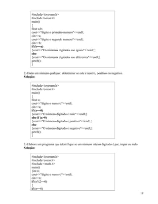 #includeiostream.h 
#includeconio.h 
main() 
{ 
float a,b; 
coutdigite o primeiro numeroendl; 
cina; 
coutdigite o segundo numeroendl; 
cinb; 
if (b==a) 
{coutOs números digitados sao iguaisendl;} 
else 
{coutOs números digitados sao diferentesendl;} 
getch(); 
} 
2) Dado um número qualquer, determinar se este é neutro, positivo ou negativo. 
Solução: 
#includeiostream.h 
#includeconio.h 
main() 
{ 
float a; 
coutdigite o numeroendl; 
cina; 
if (a==0) 
{coutO número digitado e nuloendl;} 
else if (a0) 
{coutO número digitado e positivoendl;} 
else 
{coutO número digitado e negativoendl;} 
getch(); 
} 
3) Elabore um programa que identifique se um número inteiro digitado é par, impar ou nulo 
Solução: 
#includeiostream.h 
#includeconio.h 
#include math.h 
main() 
{int n; 
coutdigite o numeroendl; 
cinn; 
if (n%2==0) 
{i 
f (n==0) 
19 
 