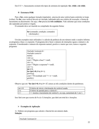 Em C/C++, basicamente existem três tipos de estrutura de repetição: for, while e do while. 
 Estrutura FOR 
Para o for, como qualquer iteração (repetição), precisa de uma variável para controlar os loops 
(voltas). No for, essa variável deverá ser iniciada, indicando pelo seu critério de execução, e forma de 
incremento ou decremento. Ou seja, o for precisa de três condições. Vale salientar que essas condições 
são separadas por ponto-e-vírgula. 
O comando deve ser inserido no compilador da seguinte forma: 
for (comando; condição; comando) 
{declaração;} 
Um dos exemplos mais utilizados é o cálculo da potência de um número onde o usuário informa 
ao programa a base e o expoente. O programa deve fazer o número de interações iguais o número x do 
expoente. Considerando o número do expoente natural, positivo e maior que zero, temos o seguinte 
programa: 
#includeiostream.h 
#includeconio.h 
main() 
{int x,y; 
coutDigite a baseendl; 
ciny; 
coutDigite o expoenteendl; 
cinx; 
int r=1; 
for (int i=0; ix; i++ ) 
{r=r*y;} 
coutO resultado será  r endl; 
getch();} 
Observe que em “for (int i=0; ix; i++ )”, temos as três condições dentro do parênteses. 
int i=0 Critério de início e declaração da variável usada. 
ix Critério de parada para a variável i. 
i++ ++ mostra o incremento da variável i, ou seja, aumentará de 1 em 1. 
Isso fará com que ocorra de 0 a (x-1) iterações, que dará um total de x iterações. 
 Exemplos de Aplicação 
1) Elabore um programa que calcule o fatorial de um número dado. 
Solução: 
#includeiostream.h 
22 
 