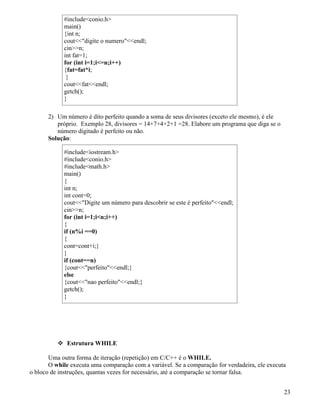 #includeconio.h 
main() 
{int n; 
coutdigite o numeroendl; 
cinn; 
int fat=1; 
for (int i=1;i=n;i++) 
{fat=fat*i; 
} 
coutfatendl; 
getch(); 
} 
2) Um número é dito perfeito quando a soma de seus divisores (exceto ele mesmo), é ele 
próprio. Exemplo 28, divisores = 14+7+4+2+1 =28. Elabore um programa que diga se o 
número digitado é perfeito ou não. 
Solução: 
#includeiostream.h 
#includeconio.h 
#includemath.h 
main() 
{ 
int n; 
int cont=0; 
coutDigite um número para descobrir se este é perfeitoendl; 
cinn; 
for (int i=1;in;i++) 
{i 
f (n%i ==0) 
{ 
cont=cont+i;} 
}i 
f (cont==n) 
{coutperfeitoendl;} 
else 
{coutnao perfeitoendl;} 
getch(); 
} 
 Estrutura WHILE 
Uma outra forma de iteração (repetição) em C/C++ é o WHILE. 
O while executa uma comparação com a variável. Se a comparação for verdadeira, ele executa 
o bloco de instruções, quantas vezes for necessário, até a comparação se tornar falsa. 
23 
 