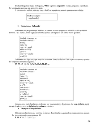 Traduzindo para a língua portuguesa, While significa enquanto, ou seja, enquanto a condição 
for verdadeira, execute sua respectiva ação. 
A estrutura do while é parecida com a do if, no aspecto de possuir apenas uma condição: 
while (condição) 
{declaração;} 
 Exemplos de Aplicação 
1) Elabore um programa que imprima os termos de uma progressão aritmética cujo primeiro 
termo é 3 e a razão 5. Parar o processamento quando for impresso um termo maior que 100. 
#includeiostream.h 
#includeconio.h 
main() 
{int a=3; 
coutaendl; 
while (a100) 
{a=a+5; 
coutaendl;} 
getch();} 
2) Elabore um algoritmo que imprima os termos da serie abaixo. Parar o processamento quando 
for impresso um termo negativo. 
15, 30, 60, 12, 24, 48, 9, 18, 36, 6, 12, 24, ... 
#includeiostream.h 
#includeconio.h 
main() 
{int n=15; 
int cont=0; 
while (n=0) 
{coutnendl; 
n=n*2; 
cont=cont+1; 
if (cont==2) 
{cont=0; 
n=(n/4)-3;} 
coutnendl;} 
getch();} 
Um dos erros mais freqüentes, realizado por programadores desatentos, é o loop-infinito, que é 
caracterizado por ocorrer infinitas iterações na estrutura. 
 Exemplo de loop-infinito 
Elabore um algoritmo que imprima os termos da serie abaixo, parando o processamento quando 
for impresso um termo maior que 80. 
5, 10, 6, 11, 7, 12, 8, 13, ... 
24 
 