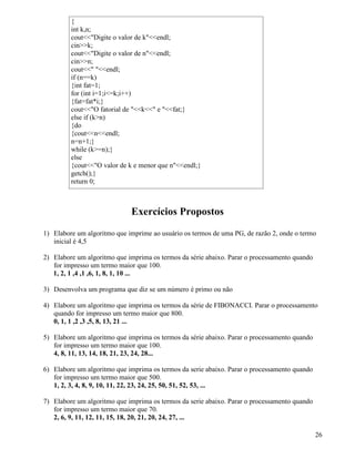 { 
int k,n; 
coutDigite o valor de kendl; 
cink; 
coutDigite o valor de nendl; 
cinn; 
cout endl; 
if (n==k) 
{int fat=1; 
for (int i=1;i=k;i++) 
{fat=fat*i;} 
coutO fatorial de k e fat;} 
else if (kn) 
{do 
{coutnendl; 
n=n+1;} 
while (k=n);} 
else 
{coutO valor de k e menor que nendl;} 
getch();} 
return 0; 
Exercícios Propostos 
1) Elabore um algoritmo que imprime ao usuário os termos de uma PG, de razão 2, onde o termo 
inicial é 4,5 
2) Elabore um algoritmo que imprima os termos da série abaixo. Parar o processamento quando 
for impresso um termo maior que 100. 
1, 2, 1 ,4 ,1 ,6, 1, 8, 1, 10 ... 
3) Desenvolva um programa que diz se um número é primo ou não 
4) Elabore um algoritmo que imprima os termos da série de FIBONACCI. Parar o processamento 
quando for impresso um termo maior que 800. 
0, 1, 1 ,2 ,3 ,5, 8, 13, 21 ... 
5) Elabore um algoritmo que imprima os termos da série abaixo. Parar o processamento quando 
for impresso um termo maior que 100. 
4, 8, 11, 13, 14, 18, 21, 23, 24, 28... 
6) Elabore um algoritmo que imprima os termos da serie abaixo. Parar o processamento quando 
for impresso um termo maior que 500. 
1, 2, 3, 4, 8, 9, 10, 11, 22, 23, 24, 25, 50, 51, 52, 53, ... 
7) Elabore um algoritmo que imprima os termos da serie abaixo. Parar o processamento quando 
for impresso um termo maior que 70. 
2, 6, 9, 11, 12, 11, 15, 18, 20, 21, 20, 24, 27, ... 
26 
 