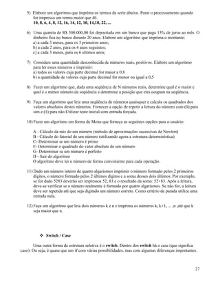 5) Elabore um algoritmo que imprima os termos da serie abaixo. Parar o processamento quando 
for impresso um termo maior que 40. 
10, 8, 6, 4, 8, 12, 16, 14, 12, 10, 14,18, 22, ... 
6) Uma quantia de R$ 500.000,00 foi depositada em um banco que paga 13% de juros ao mês. O 
dinheiro fica no banco durante 20 anos. Elabore um algoritmo que imprima o montante: 
a) a cada 3 meses, para os 3 primeiros anos; 
b) a cada 2 anos, para os 4 anos seguintes; 
c) a cada 3 meses, para os 6 ultimos anos; 
7) Considere uma quantidade desconhecida de números reais, positivos. Elabore um algoritmo 
para ler esses números e imprimir: 
a) todos os valores cuja parte decimal for maior a 0,8 
b) a quantidade de valores cuja parte decimal for menor ou igual a 0,5 
8) Fazer um algoritmo que, dada uma seqüência de N números reais, determine qual é o maior e 
qual é o menor número da seqüência e determine a posição que eles ocupam na seqüência. 
9) Faça um algoritmo que leia uma seqüência de números quaisquer e calcula os quadrados dos 
valores absolutos destes números. Fornecer a opção de repetir a leitura do número com (0) para 
sim e (1) para não.Utilizar teste inicial com entrada forçada. 
10) Fazer um algoritmo em forma de Menu que forneça as seguintes opções para o usuário: 
A - Cálculo da raiz do um número (método de aproximações sucessivas de Newton) 
B - Cálculo do fatorial de um número (utilizando agora a estrutura determinística) 
C- Determinar se um número é primo 
F- Determinar o quadrado do valor absoluto de um número 
G- Determinar se um número é perfeito 
H - Sair do algoritmo 
O algoritmo deve ler o número de forma conveniente para cada operação. 
11)Dado um número inteiro de quatro algarismos imprimir o número formado pelos 2 primeiros 
dígitos, o número formado pelos 2 últimos dígitos e a soma desses dois últimos. Por exemplo, 
se for dado 5283 deverão ser impressos 52, 83 e o resultado da soma: 52+83. Após a leitura, 
deve-se verificar se o número realmente é formado por quatro algarismos. Se não for, a leitura 
deve ser repetida até que seja digitado um número correto. Como critério de parada utilize uma 
entrada nula. 
12) Faça um algoritmo que leia dois números k e n e imprima os números k, k+1, ... ,n ,até que k 
seja maior que n. 
 Switch / Case 
Uma outra forma de estrutura seletiva é o switch. Dentro dos switch há o case (que significa 
caso). Ou seja, é quase que um if com várias possibilidades, mas com algumas diferenças importantes. 
27 
 