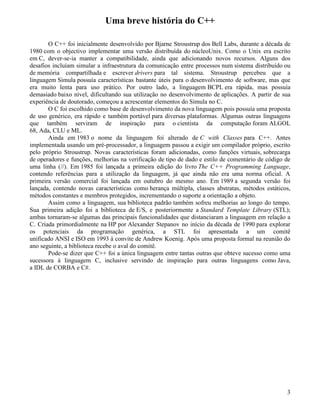 Uma breve história do C++ 
O C++ foi inicialmente desenvolvido por Bjarne Stroustrup dos Bell Labs, durante a década de 
1980 com o objectivo implementar uma versão distribuída do núcleoUnix. Como o Unix era escrito 
em C, dever-se-ia manter a compatibilidade, ainda que adicionando novos recursos. Alguns dos 
desafios incluíam simular a infraestrutura da comunicação entre processos num sistema distribuído ou 
de memória compartilhada e escrever drivers para tal sistema. Stroustrup percebeu que a 
linguagem Simula possuía características bastante úteis para o desenvolvimento de software, mas que 
era muito lenta para uso prático. Por outro lado, a linguagem BCPL era rápida, mas possuía 
demasiado baixo nível, dificultando sua utilização no desenvolvimento de aplicações. A partir de sua 
experiência de doutorado, começou a acrescentar elementos do Simula no C. 
O C foi escolhido como base de desenvolvimento da nova linguagem pois possuía uma proposta 
de uso genérico, era rápido e também portável para diversas plataformas. Algumas outras linguagens 
que também serviram de inspiração para o cientista da computação foram ALGOL 
68, Ada, CLU e ML. 
Ainda em 1983 o nome da linguagem foi alterado de C with Classes para C++. Antes 
implementada usando um pré-processador, a linguagem passou a exigir um compilador próprio, escrito 
pelo próprio Stroustrup. Novas características foram adicionadas, como funções virtuais, sobrecarga 
de operadores e funções, melhorias na verificação de tipo de dado e estilo de comentário de código de 
uma linha (//). Em 1985 foi lançada a primeira edição do livro The C++ Programming Language, 
contendo referências para a utilização da linguagem, já que ainda não era uma norma oficial. A 
primeira versão comercial foi lançada em outubro do mesmo ano. Em 1989 a segunda versão foi 
lançada, contendo novas características como herança múltipla, classes abstratas, métodos estáticos, 
métodos constantes e membros protegidos, incrementando o suporte a orientação a objeto. 
Assim como a linguagem, sua biblioteca padrão também sofreu melhorias ao longo do tempo. 
Sua primeira adição foi a biblioteca de E/S, e posteriormente a Standard Template Library (STL); 
ambas tornaram-se algumas das principais funcionalidades que distanciaram a linguagem em relação a 
C. Criada primordialmente na HP por Alexander Stepanov no início da década de 1990 para explorar 
os potenciais da programação genérica, a STL foi apresentada a um comitê 
unificado ANSI e ISO em 1993 à convite de Andrew Koenig. Após uma proposta formal na reunião do 
ano seguinte, a biblioteca recebe o aval do comitê. 
Pode-se dizer que C++ foi a única linguagem entre tantas outras que obteve sucesso como uma 
sucessora à linguagem C, inclusive servindo de inspiração para outras linguagens como Java, 
a IDL de CORBA e C#. 
3 
 