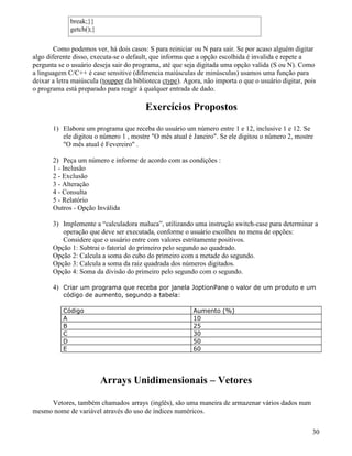 break;}} 
getch();} 
Como podemos ver, há dois casos: S para reiniciar ou N para sair. Se por acaso alguém digitar 
algo diferente disso, executa-se o default, que informa que a opção escolhida é invalida e repete a 
pergunta se o usuário deseja sair do programa, até que seja digitada uma opção valida (S ou N). Como 
a linguagem C/C++ é case sensitive (diferencia maiúsculas de minúsculas) usamos uma função para 
deixar a letra maiúscula (toupper da biblioteca ctype). Agora, não importa o que o usuário digitar, pois 
o programa está preparado para reagir à qualquer entrada de dado. 
Exercícios Propostos 
1) Elabore um programa que receba do usuário um número entre 1 e 12, inclusive 1 e 12. Se 
ele digitou o número 1 , mostre O mês atual é Janeiro. Se ele digitou o número 2, mostre 
O mês atual é Fevereiro . 
2) Peça um número e informe de acordo com as condições : 
1 - Inclusão 
2 - Exclusão 
3 - Alteração 
4 - Consulta 
5 - Relatório 
Outros - Opção Inválida 
3) Implemente a “calculadora maluca”, utilizando uma instrução switch-case para determinar a 
operação que deve ser executada, conforme o usuário escolheu no menu de opções: 
Considere que o usuário entre com valores estritamente positivos. 
Opção 1: Subtrai o fatorial do primeiro pelo segundo ao quadrado. 
Opção 2: Calcula a soma do cubo do primeiro com a metade do segundo. 
Opção 3: Calcula a soma da raiz quadrada dos números digitados. 
Opção 4: Soma da divisão do primeiro pelo segundo com o segundo. 
4) Criar um programa que receba por janela JoptionPane o valor de um produto e um 
código de aumento, segundo a tabela: 
Código Aumento (%) 
A 10 
B 25 
C 30 
D 50 
E 60 
Arrays Unidimensionais – Vetores 
Vetores, também chamados arrays (inglês), são uma maneira de armazenar vários dados num 
mesmo nome de variável através do uso de índices numéricos. 
30 
 